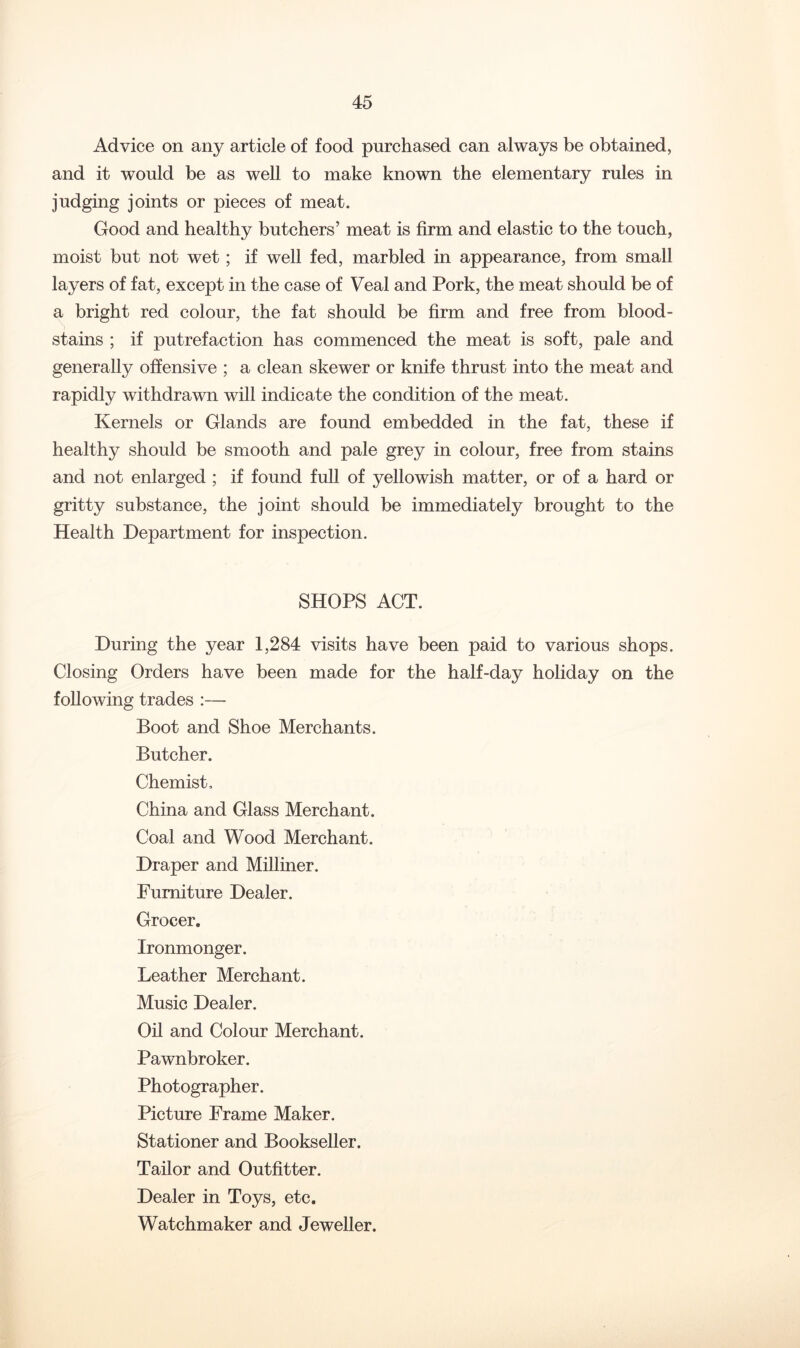Advice on any article of food purchased can always be obtained, and it would be as well to make known the elementary rules in judging joints or pieces of meat. Good and healthy butchers’ meat is firm and elastic to the touch, moist but not wet; if well fed, marbled in appearance, from small layers of fat, except in the case of Veal and Pork, the meat should be of a bright red colour, the fat should be firm and free from blood- stains ; if putrefaction has commenced the meat is soft, pale and generally offensive ; a clean skewer or knife thrust into the meat and rapidly withdrawn will indicate the condition of the meat. Kernels or Glands are found embedded in the fat, these if healthy should be smooth and pale grey in colour, free from stains and not enlarged ; if found full of yellowish matter, or of a hard or gritty substance, the joint should be immediately brought to the Health Department for inspection. SHOPS ACT. During the year 1,284 visits have been paid to various shops. Closing Orders have been made for the half-day holiday on the following trades :— Boot and Shoe Merchants. Butcher. Chemist, China and Glass Merchant. Coal and Wood Merchant. Draper and Milliner. Furniture Dealer. Grocer. Ironmonger. Leather Merchant. Music Dealer. Oil and Colour Merchant. Pawnbroker. Photographer. Picture Frame Maker. Stationer and Bookseller. Tailor and Outfitter. Dealer in Toys, etc. Watchmaker and Jeweller.