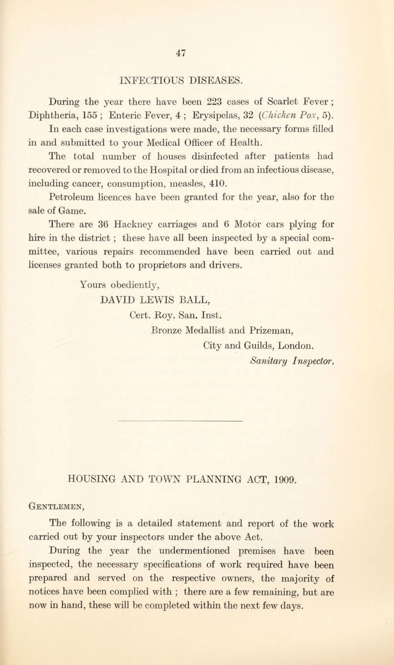 INFECTIOUS DISEASES. During the year there have been 223 cases of Scarlet Fever; Diphtheria, 155 ; Enteric Fever, 4 ; Erysipelas, 32 {Chicken Pox, 5). In each case investigations were made, the necessary forms filled in and submitted to your Medical Officer of Health. The total number of houses disinfected after patients had recovered or removed to the Hospital or died from an infectious disease, including cancer, consumption, measles, 410. Petroleum licences have been granted for the year, also for the sale of Game. There are 36 Hackney carriages and 6 Motor cars plying for hire in the district; these have all been inspected by a special com- mittee, various repairs recommended have been carried out and licenses granted both to proprietors and drivers. Yours obediently, DAVID LEVv^IS BALL, Cert. Hoy. San. Inst. Bronze Medallist and Prizeman, City and Guilds, London. Sanitary Inspector, HOUSING AND TOWN PLANNING ACT, 1909. Gentlemen, The following is a detailed statement and report of the work carried out by your inspectors under the above Act. During the year the undermentioned premises have been inspected, the necessary specifications of work required have been prepared and served on the respective owners, the majority of notices have been complied with ; there are a few remaining, but are now in hand, these will be completed within the next few days.
