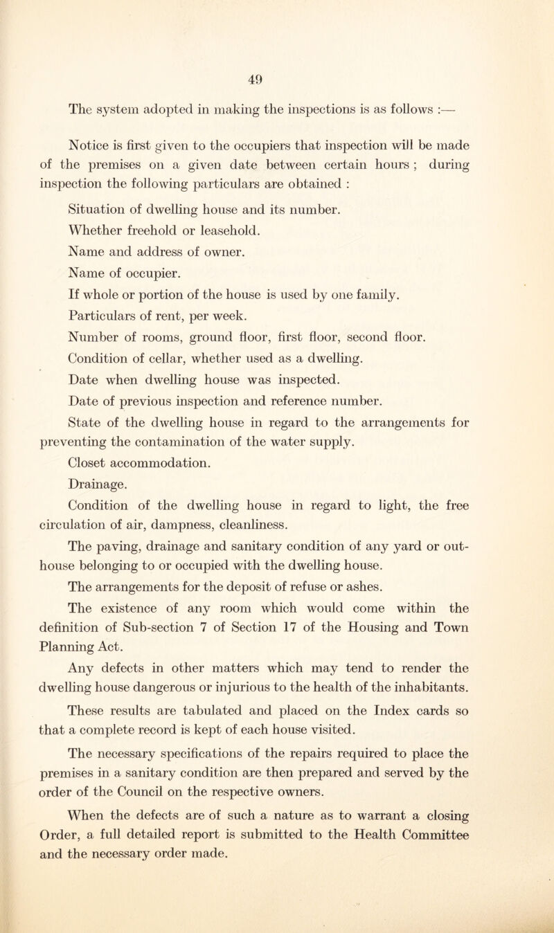 The system adopted in making the inspections is as follows :— Notice is first given to the occupiers that inspection will be made of the premises on a given date between certain hours ; during inspection the following particulars are obtained : Situation of dwelling house and its number. Whether freehold or leasehold. Name and address of owner. Name of occupier. If whole or portion of the house is used by one family. Particulars of rent, per week. Number of rooms, ground floor, first floor, second floor. Condition of cellar, whether used as a dwelling. Date when dwelling house was inspected. Date of previous inspection and reference number. State of the dwelling house in regard to the arrangements for preventing the contamination of the water supply. Closet accommodation. Drainage. Condition of the dwelling house in regard to light, the free circulation of air, dampness, cleanliness. The paving, drainage and sanitary condition of any yard or out- house belonging to or occupied with the dwelling house. The arrangements for the deposit of refuse or ashes. The existence of any room which would come within the definition of Sub-section 7 of Section 17 of the Housing and Town Planning Act. Any defects in other matters which may tend to render the dwelling house dangerous or injurious to the health of the inhabitants. These results are tabulated and placed on the Index cards so that a complete record is kept of each house visited. The necessary specifications of the repairs required to place the premises in a sanitary condition are then prepared and served by the order of the Council on the respective owners. When the defects are of such a nature as to warrant a closing Order, a full detailed report is submitted to the Health Committee and the necessary order made.