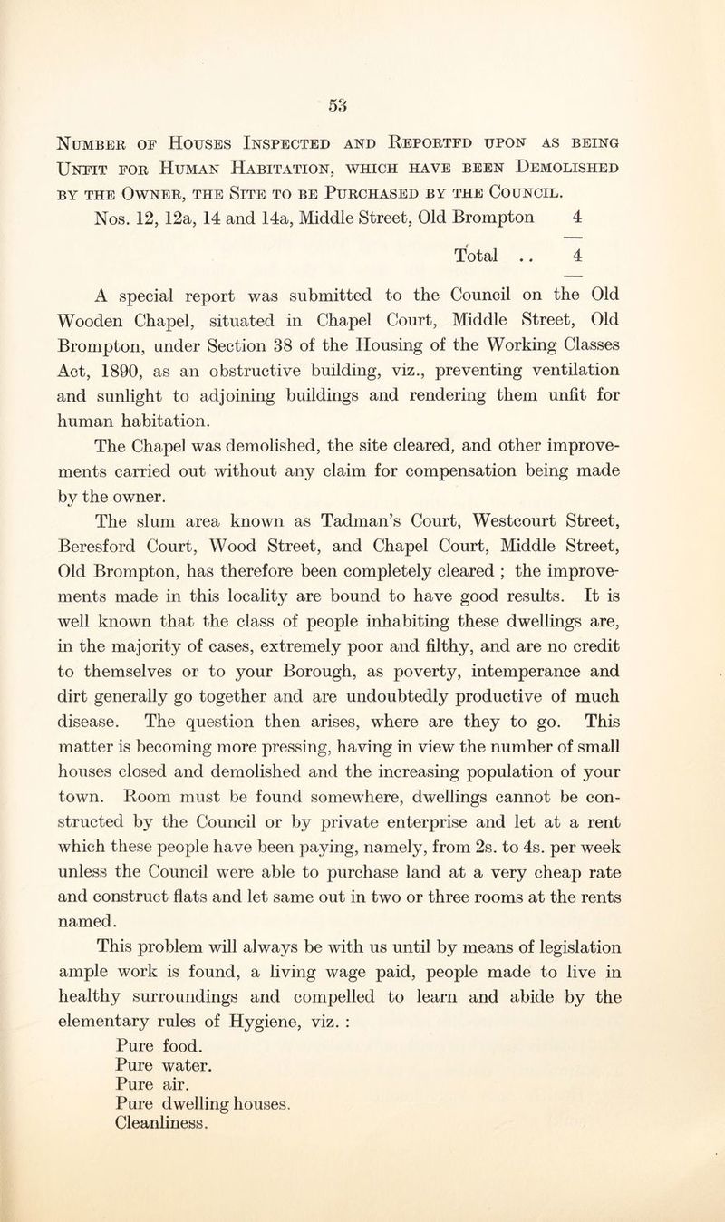 Number of Houses Inspected and Reported upon as being Unfit for Human Habitation, which have been Demolished BY THE Owner, the Site to be Purchased by the Council. Nos. 12, 12a, 14 and 14a, Middle Street, Old Brompton 4 Total .. 4 A special report was submitted to the Council on the Old Wooden Chapel, situated in Chapel Court, Middle Street, Old Brompton, under Section 38 of the Housing of the Working Classes Act, 1890, as an obstructive building, viz., preventing ventilation and sunlight to adjoining buildings and rendering them unfit for human habitation. The Chapel was demolished, the site cleared, and other improve- ments carried out without any claim for compensation being made by the owner. The slum area known as Tadman’s Court, Westcourt Street, Beresford Court, Wood Street, and Chapel Court, Middle Street, Old Brompton, has therefore been completely cleared ; the improve- ments made in this locality are bound to have good results. It is well known that the class of people inhabiting these dwellings are, in the majority of cases, extremely poor and filthy, and are no credit to themselves or to your Borough, as poverty, intemperance and dirt generally go together and are undoubtedly productive of much disease. The question then arises, where are they to go. This matter is becoming more pressing, having in view the number of small houses closed and demolished and the increasing population of your town. Room must be found somewhere, dwellings cannot be con- structed by the Council or by private enterprise and let at a rent which these people have been paying, namely, from 2s. to 4s. per week unless the Council were able to purchase land at a very cheap rate and construct flats and let same out in two or three rooms at the rents named. This problem will always be with us until by means of legislation ample work is found, a living wage paid, people made to live in healthy surroundings and compelled to learn and abide by the elementary rules of Hygiene, viz. : Pure food. Pure water. Pure air. Pure dwelling houses. Cleanliness.