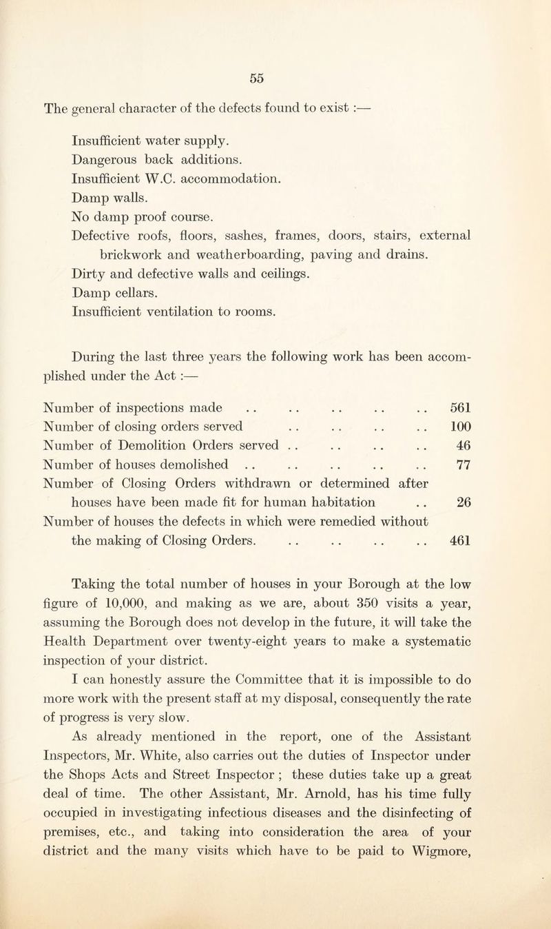 The general character of the defects found to exist :— Insufficient water supply. Dangerous back additions. Insufficient W.C. accommodation. Damp walls. No damp proof course. Defective roofs, floors, sashes, frames, doors, stairs, external brickwork and weatherboarding, paving and drains. Dirty and defective walls and ceilings. Damp cellars. Insufficient ventilation to rooms. During the last three years the following work has been accom- plished under the Act :— Number of inspections made .. . . . . .. .. 561 Number of closing orders served . . . . . . .. 100 Number of Demolition Orders served . . .. .. . . 46 Number of houses demolished .. .. .. .. .. 77 Number of Closing Orders withdrawn or determined after houses have been made fit for human habitation .. 26 Number of houses the defects in which were remedied without the making of Closing Orders. .. .. . . .. 461 Taking the total number of houses in your Borough at the low figure of 10,000, and making as we are, about 350 visits a year, assuming the Borough does not develop in the future, it will take the Health Department over twenty-eight years to make a systematic inspection of your district. I can honestly assure the Committee that it is impossible to do more work with the present staff at my disposal, consequently the rate of progress is very slow. As already mentioned in the report, one of the Assistant Inspectors, Mr. White, also carries out the duties of Inspector under the Shops Acts and Street Inspector; these duties take up a great deal of time. The other Assistant, Mr. Arnold, has his time fully occupied in investigating infectious diseases and the disinfecting of premises, etc., and taking into consideration the area of your district and the many visits which have to be paid to Wigmore,
