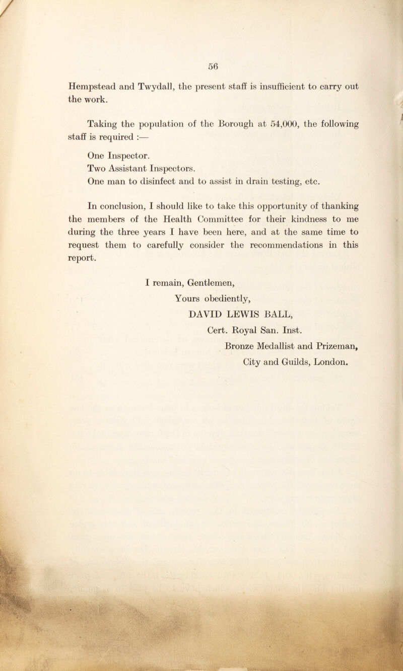 Hempstead and Twydall, the present staff is insufficient to carry out the work. Taking the population of the Borough at 54,000, the following staff is required :— One Inspector. Two Assistant Inspectors. One man to disinfect and to assist in drain testing, etc. In conclusion, I should like to take this opportunity of thanking the members of the Health Committee for their kindness to me during the three years I have been here, and at the same time to request them to carefully consider the recommendations in this report. I remain, Gentlemen, Yours obediently, DAVID LEWIS BALL, Cert. Royal San. Inst. Bronze Medallist and Prizeman, City and Guilds, London.