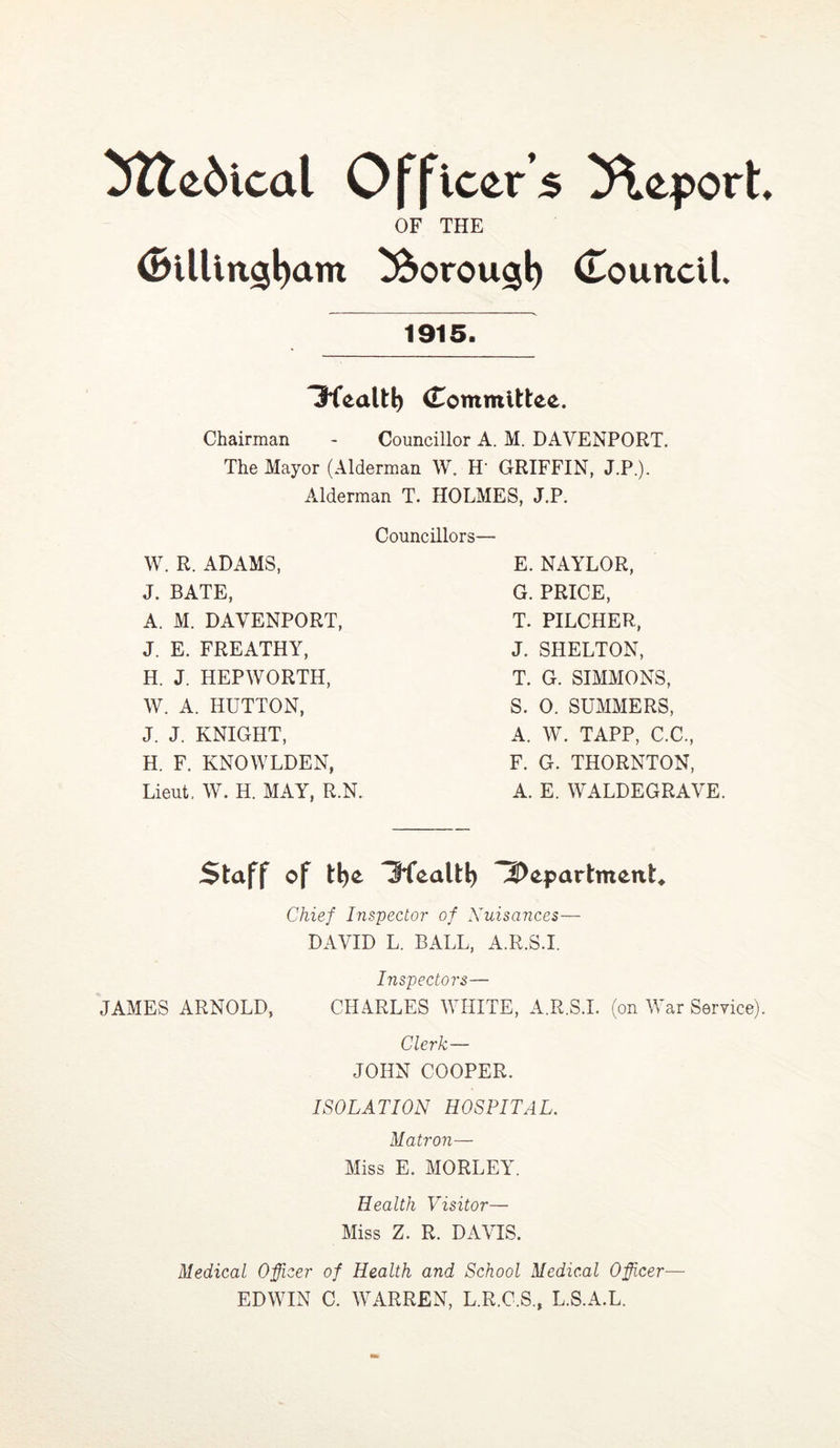 5lle6ical Officer’s Report OF THE <Billittgl)am ^oroug^ (Louncll. 1915. Tfealt^ (Tommlttee. Chairman - Councillor A. M. DAVENPORT. The Mayor (Alderman W. H' GRIFFIN, J.P.). Alderman T. HOLMES, J.P. Councillors W. R. ADAMS, J. BATE, A. M. DAVENPORT, J. E, FREATHY, H. J. HEPWORTH, W. A. HUTTON, J. J. KNIGHT, H. F. KNOWLDEN, Lieut. W. H. MAY, R.N. E. NAYLOR, G. PRICE, T. PILCHER, J. SHELTON, T. G. SIMMONS, S. 0. SUMMERS, A. W. TAPP, C.C, F. G. THORNTON, A. E. WALDEGRAVE. Staff of t^e 3fealt^ 4DepartmeitU Chief Inspector of Xuisances— DAVID L. BALL, A.R.S.I. Inspectors— JAMES ARNOLD, CHARLES WHITE, A.R.S.I. (on War Service). Clerk— JOHN COOPER. ISOLATION HOSPITAL. Matron— Miss E. MORLEY. Health Visitor— Miss Z. R. DAVIS. Medical Officer of Health and School Medical Officer— EDWIN C. WARREN, L.R.C.S., L.S.A.L.