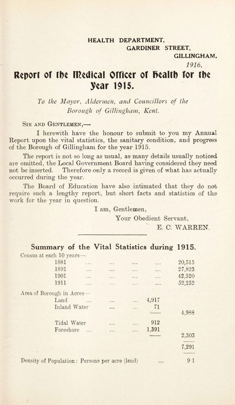 HEALTH DEPARTMENT, GARDINER STREET, GILLINGHAM 1916. Report oT tbe tnedlcal Ofticer of BealfI) for tbe year 1915. To the Mayor^ Aldermen^ and Councillors of the Borough of Gillinghani, Kent. Sir and Gentlemen,— I herewith have the honour to submit to you my Annual Report upon the vital statistics, the sanitary condition, and progress of the Borough of Gillingham for the year 1915. The report is not so long as usual, as many details usually noticed are omitted, the Local Government Board having considered they need not be inserted. Therefore only a record is given of what has actually occurred during the year. The Board of Education have also intimated that they do not require such a lengthy report', but short facts and statistics of the work for the year in question. I am, Gentlemen, Your Obedient Servant, E. O'. WARREN. Summary of the Census at each 10 years—• Vital Statistics during 1915 1881 1891 1901 1911 20,513 27,823 42,520 52,252 Area of Borough in Acres Land Inland Water 4,917 71 4,988 Tidal Water Foreshore 912 1,391 2,303 7,291 Density of Population : Persons per acre (land) 9 1
