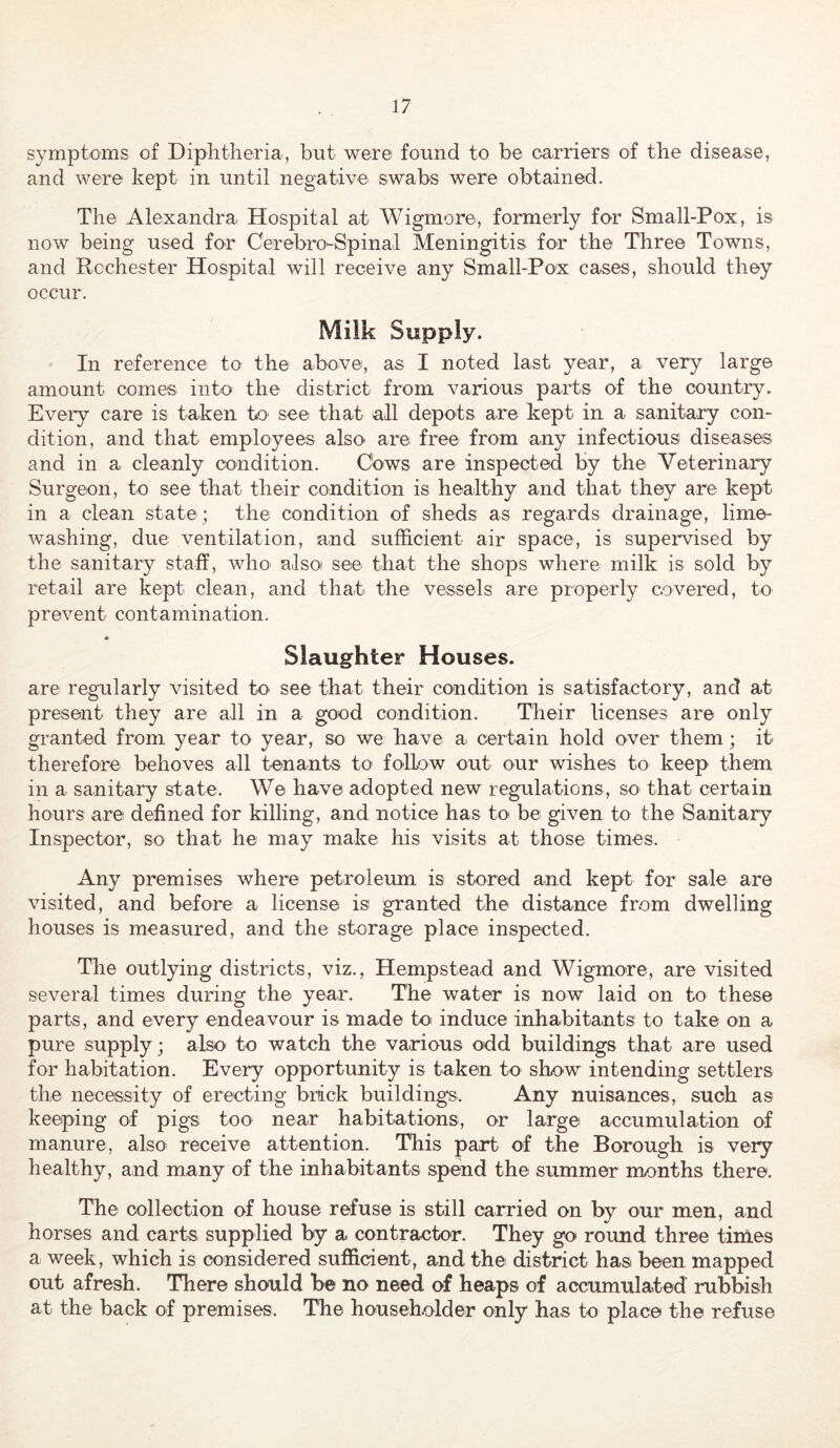 symptoms of Diphtheria, but were found to be carriers of the disease, and were kept in until negative swabs were obtained. The Alexandra Hospital at Wigmore, formerly for Small-Pox, is now being used for Cerebro-Spinal Meningitis for the Three Towns, and Rochester Hospital will receive any Small-Pox cases, should they occur. Milk Supply. In reference to the above, as I noted last year, a very large amount comes into the district from various parts of the country, Eveiy care is taken to see that all depots are kept in a sanitary con- dition, and that employees also' are free from any infectious diseases and in a cleanly condition. Cows are inspected by the Veterina.ry Surgeon, to see that their condition is healthy and that they are kept in a clean state; the condition of sheds as regards drainage, lime- washing, due ventilation, and sufficient air space, is supervised by the sanitary staff, who' also see that the shops where milk is sold by retail are kept clean, and that^ the vessels are properly covered, to prevent contamination. Slaughter Houses. are regularly visited tO' see that their condition is satisfactory, and at present they are all in a good condition. Their licenses are only granted from year to year, so we have a. certain hold over them; it therefore behoves all tenants to follow out our wishes to keep them in a sanitary state. We have adopted new regulations, so that certain hours are defined for killing, and notice has to be given to the Sanitary Inspector, so that he may make his visits at those times. Any premises where petroleum is stored and kept for sale are visited, and before a license is granted the distance from dwelling houses is measured, and the storage place inspected. The outlying districts, viz., Hempstead and Wigmore, are visited several times during the year. The water is now laid on to these parts, and every endeavour is made to induce inhabitants to take on a pure supply; also to watch the various odd buildings that are used for habitation. Every opportunity is taken tO' show intending settlers the necessity of erecting brick buildings. Any nuisances, such as keeping of pigs too near habitations, or large accumulation of manure, also receive attention. This part of the Borough is very healthy, and many of the inhabitants spend the summer months there. The collection of house refuse is still carried on by our men, and horses and carts supplied by a contractor. They go round three times a week, which is considered sufficient, and the district has been mapped out afresh. There should be no need of heaps of accumulated rubbish at the back of premises. The householder only has to place the refuse