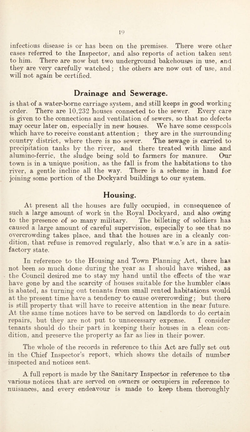 infectious disease is or has been on the premises. There were other cases referred to the Inspector, and also reports of action taken sent to him. There are now but two underground bakehouses in use, and they are very carefully watched; the others are now out of use, and will not again be certified. Drainage and Sewerage. is that of a water-borne carriage system, and still keeps in good working order. There are' 10,232 houses connected to the sewer. Every care is given to the connections and ventilation of sewers, so that no defects may occur later on, especially in new houses. We have some cesspools which have to receive constant attention ; they are in the surrounding country district, where there is no sewer. The sewage is carried to precipitation tanks by the river, and there treated with lime and alumino-ferric, the sludge being sold to faimers for manure. Our town is in a Unique position, as the fall is from the habitations to the river, a gentle incline all the way. There is a scheme in hand for joining some portion of the Dockyard buildings to our system. Housing. At present all the houses are fully occupied, in consequence of such a large amount of work in the Koyal Dockyard, and also owing to the presence of so many military. The billeting of soldiers has caused a large amount of careful supervision, especially to see that no overcrowding takes place, and that the houses are in a cleanly con- dition, that refuse is removed regularly, also that w.c.'s are in a satis- factory state. In reference to the Housing and Town Planning Act, there has not been so much done during the year as I should have wished, as ' the Cbuncil desired me to stay my hand until the eiffects of the war have gone by and the scarcity of houses suitable for the humbler class is abated, as turning out tenants from small rented haibitations would ati the present time have a tendency to cause overcrowding; but there is still property that will have to receive attention in the near future. At the same time notices have to be served on landlords to do certain repairs, but they are not put to unnecessary expense. I consider tenants should do their part in keeping their houses in a clean con- dition, and preserve the property as far as lies' in their power. The whole' of the records^ in reference to' this Act are fully set' out in the Chief Inspector’s report, which shows the details of number inspected and notices sent. A full report' is made by the Sanitary Inspector in reference to the various notices that are serveid on owners or occupiers in reference to nuisances, and every endeavour is made to keep them thoroughly