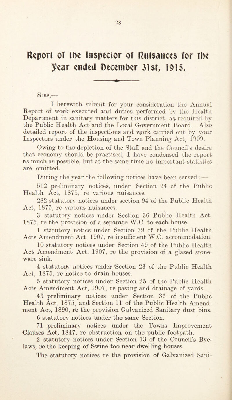 Report of tpe Inspector of Rutsances for tbe 3?ear ended December 3lst, 1915. Sirs,— I herewith submit for your cou&ideraitioii the Annual Report of wouk executed and duties performed by the Health Department in sanitary matters for this district, aa required by the Public Health Act and the Local Government Board. Also detailed report of the inspections and wprk carried out by your Inspectors under the Housing and Town Planning Act, 1909. Owing to the depletion of the Staff and the Cbuncirs desire that economy should be practised, I have condensed the report as much as possible, but at the same time no important statistics are omitted. During the year the following notices have been served : — 512 preliminary notices, under Section 94 of the Public Health Act, 1875, re various nuisances. 282 statutory noticeis under section 94 of the Public Health Act, 1875, ret various nuisances. 3 statutory notices under Section 36 Public Health Act, 1875, re the provision of a separate W.C. to' each house. 1 statutory notice under Section 39 of the Public Health Acts Amendment Act, 1907, re insufficient W.C. accommodation. 10 statutory notices under Section 49 of the Public Health Act Amendment Act, 1907, re the provision of a glazed stone- ware sink. 4 statutory notices under 'Section 23 of the Public Health Act, 1875, re notice to drain houses. 5 statutory notices under Section 25 of the Public Health Acts Amendment Act, 1907, re paving and drainage of yards. 43 preliminary notices under Section 36 of the Public Health Act, 1875, andl Section 11 of the Public Health Amend- ment Act, 1890, re the provision Galvanized Sanitary dust bins. 6 statutory notices under the' same Section. 71 preliminary notices under the Towns Improvement Clauses Act, 1847, re obstruction on the public footpath. 2 statutory notices under Section 13 of the Council’s Bye- laws, re the keeping of Swine too near dwelling houses. The statutory notices re the provision of Galvanized Sani-