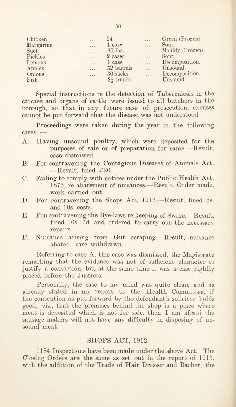 Chicken 24 Green (Frozen). Margarine 1 case Sour. Suet 80 lbs. Mouldy (Frozen) Pickles 2 cases Sour Lemons 1 case Decomposition. Apples 32 barrels Unsound. Onions 30 sacks Decomposition. Fish 2h trunks Unsound. Special instructions re the detection of Tuberculosis in the carcase and organs of cattle were issued to all butchers in the bortough, so that in any future case of prosecution, excuses cannot be put forward that the disease was not understood. Proceedings were taken during the year in the following cases : — A. Having unsound poultry, which were deposited for the purposes of sale or of preparation for same.—Result, case dismissed. B. For contravening the Contagious Diseases of Animals Act. —Result, fined £20. C. Failing to comply with notices under the Public Health Act, 1875, re abatement of nuisances.—Result, Order made, work carried out. D. For contravening the Shops Act, 1912.—Result, fined 5s. and lOs. costs. E. For contravening the Bye-laws re keeping of Swine.—-Result, fined 16s. 6d. and ordered to carry out the necessary repairs. F. Nuisance arising from Gut scraping.—Result, nuisance abated, case withdrawn. Referring to case A, this case was dismissed, the Magistrate remarking that the evidence was not of sufficient character to justify a conviction, but at the same time it was a case rightly placed before the Justices. Personally, the case to my mind was quite clear, and as already stated in my report to* the Health Committee, if the contention as put forward by the defendants solicitor holds good, viz., that the premises behind the shop is a place where meat is deposited vihich is not for sale, then I am afraid the sausage makers will not' have any difficulty in disposing of un- sound meat. SHOPS ACT, 1912. 1184 Inspections have been made under the aibove Act. The Closing Orders are the same as set out in the report of 1913, with the addition of the Trade of Hair Dresser and Barber, the