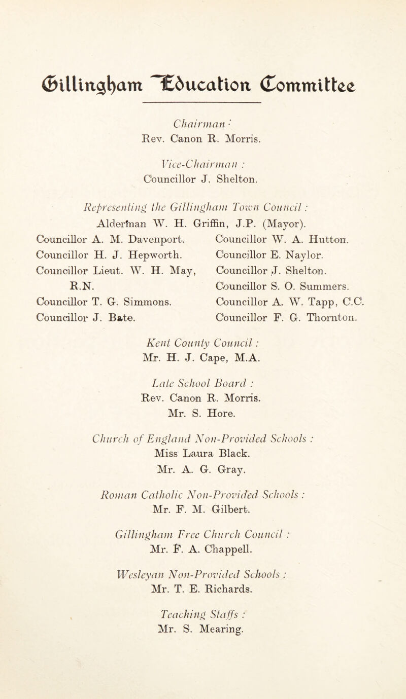 education (Tommittce Cliairman ' Rev. Canon R. Morris. Vice-Chairman : Councillor J. Shelton. Representing the Gillingham Toivn Council: Alderhian W. H. Griffin, J.P. (Mayor). Councillor A. M. Davenport. Councillor H. J. Hepworth. Counoillor Lieut. W. H. May, R.N. Councillor T. G. Simmons. Councillor J. Bate. Councillor W. A. Hutton. Councillor E. Naylor. Councillor J. Shelton. Ciouncillor S. 0. Summers. Councillor A. W. Tapp, C.C. Councillor F. G. Thornton. Kent County Council: Mr. H. J. Cape, M.A. Late School Board : Rev. Canon R. Morris. Mr. S. Hore. Church of England Non-Provided Schools : Miss Laura Black. Mr. A. G. Gray. Roman Catholic Non-Provided Schools : Mr. F. M. Gilbert. Gillingham Free Church Council : Mr. P. A. Chappell. Wesleyan N'on-Provided Schools : Mr. T. E. Richards. Teaching Sta ffs : Mr. S. Mearing.