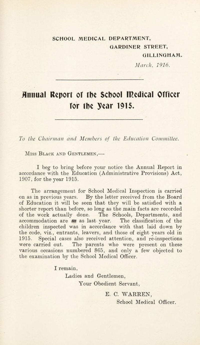 SCHOOL MEDICAL DEPARTMENT, GARDINER STREET, GILLINGHAM. March, 1916. jlnnual Report oT tbe ScPool iRedkal orncer Tor tpe year 1915. To the Chairman and Members of the Education Committee. Miss Black and GtENTlemen,— I beg to' bring before your notice the Annual Report in accordance with the Education (Administrative Provisions) Act, 1907, for the year 1915. The arrangement for School Medical Inspection is carried on as in previous years. By the letter received from the Board of Education it will be seen that they will be satisfied with a shorter report than before, so' long as the main facts are recorded of the work actually done. The Schools, Departments, and accommodation are ss as last year. The classification of the children inspected was in accordance with that laid down by the code, viz., entrants, leavers, and those of eight years old in 1915. Special cases also received attention, and re-inspections were carried out. The parents who were present on these various occasions numbered 865, and only a few objected to the examination by the School Medical Officer. I remain. Ladies and Gentlemen, Your Obedient Servant, E. C. WARREN, School Medical Officer.