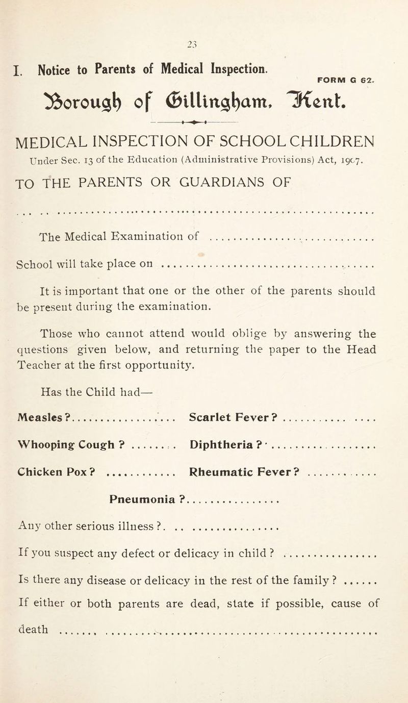 FORM G 62. ^orousb 3ient. MEDICAL INSPECTION OF SCHOOLCHILDREN Under Sec. 13 of the Education (Administrative Provisions) Act, 1907. TO THE PARENTS OR GUARDIANS OF The Medical Examination of School will take place on It is important that one or the other of the parents should be present during the examination. Those who cannot attend would oblige by answering the questions given below, and returning the paper to the Head Teacher at the first opportunity. Has the Child had— Measles? Scarlet Fever? Whooping Cough ? . Diphtheria ? * Chicken Pox? Rheumatic Fever? Pneumonia ? Any other serious illness ? If you suspect any defect or delicacy in child ? Is there any disease or delicacy in the rest of the family ? If either or both parents are dead, state if possible, cause of death