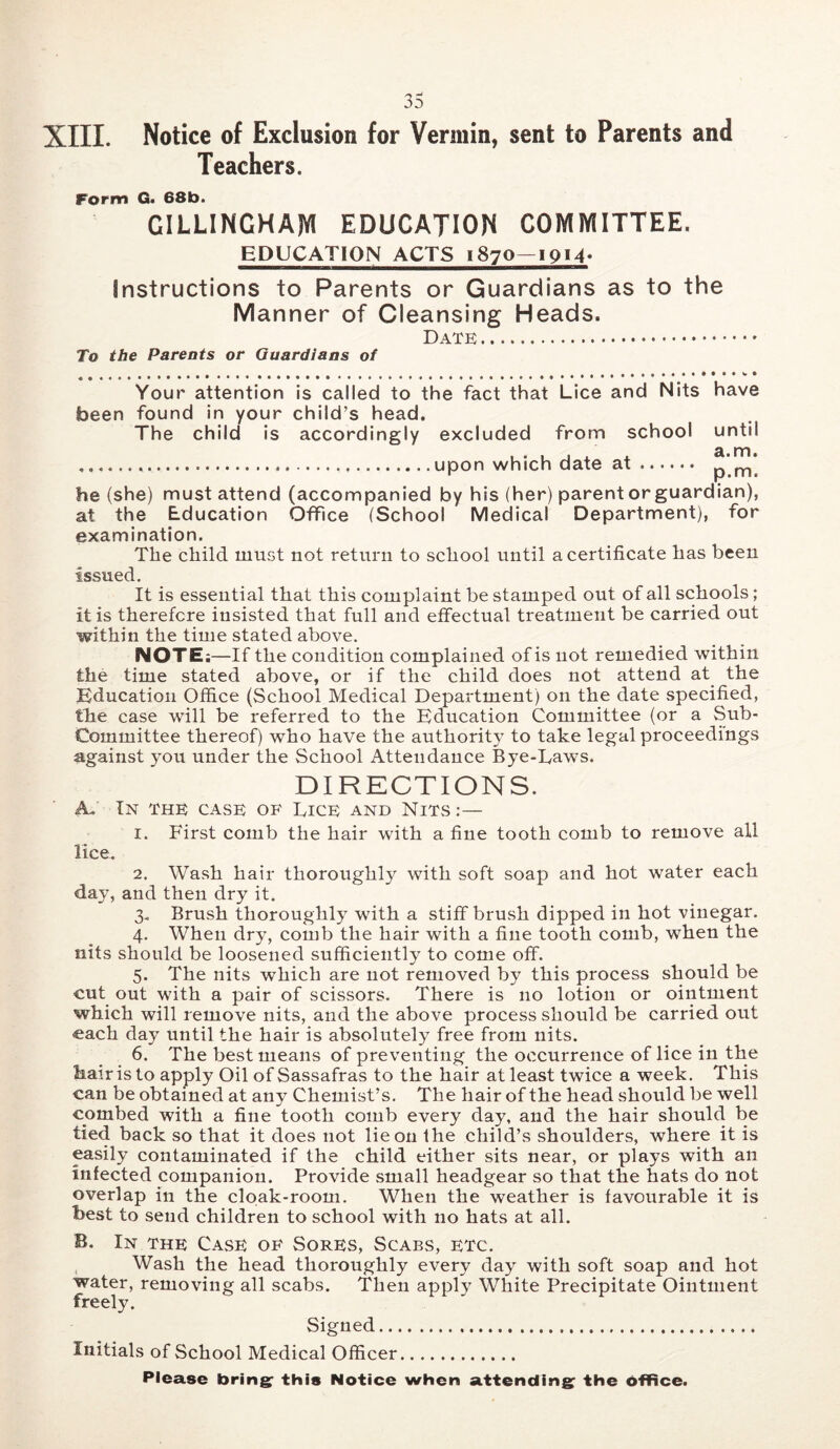 XIII. Notice of Exclusion for Vermin, sent to Parents and Teachers. Form G. 68b. GILLINGHAM EDUGATION COMMITTEE. EDUCATION ACTS 1870—ipM- Instructions to Parents or Guardians as to the Manner of Cleansing Heads. Date To the Parents or Guardians of Your attention is called to the fact that Lice and Nits have been found in your child’s head. The child is accordingly excluded from school until upon which date at p m*. he (she) must attend (accompanied by his (her) parent or guardian), at the Education Office (School Medical Department), for examination. The child must not return to school until a certificate has been issued. It is essential that this complaint be stamped out of all schools; it is therefore insisted that full and effectual treatment be carried out within the time stated above. NOTE;—If the condition complained of is not remedied within the time stated above, or if the child does not attend at^ the Education Office (School Medical Depax'tment) on the date specified, the case will be referred to the Education Committee (or a Sub- Committee thereof) who have the authority to take legal proceedings against you under the School Attendance Bye-Laws. DIRECTIONS. A. In the case of Lice and Nits :— 1. First comb the hair with a fine tooth comb to remove all lice. 2. Wash hair thoroughly with soft soap and hot water each day, and then dry it. 3. Brush thoroughly with a stiff brush dipped in hot vinegar. 4. When dry, comb the hair with a fine tooth comb, when the nits should be loosened sufficiently to come off. 5. The nits which are not removed by this process should be cut out with a pair of scissors. There is no lotion or ointment which will remove nits, and the above process should be carried out each day until the hair is absolutely free from nits. 6. The best means of preventing the occurrence of lice in the hairis to apply Oil of Sassafras to the hair at least twice a week. This can be obtained at any Chemist’s. The hair of the head should be well combed with a fine tooth comb every day, and the hair should be tied back so that it does not lie on the child’s shoulders, where it is easily contaminated if the child either sits near, or plays with an infected companion. Provide small headgear so that the hats do not overlap in the cloak-room. When the weather is favourable it is best to send children to school with no hats at all. B. In the Case of Sores, Scabs, etc. , Wash the head thoroughly every day with soft soap and hot water, removing all scabs. Then apply White Precipitate Ointment freely. Signed Initials of School Medical Officer Please brings this Notice when attending; the office.