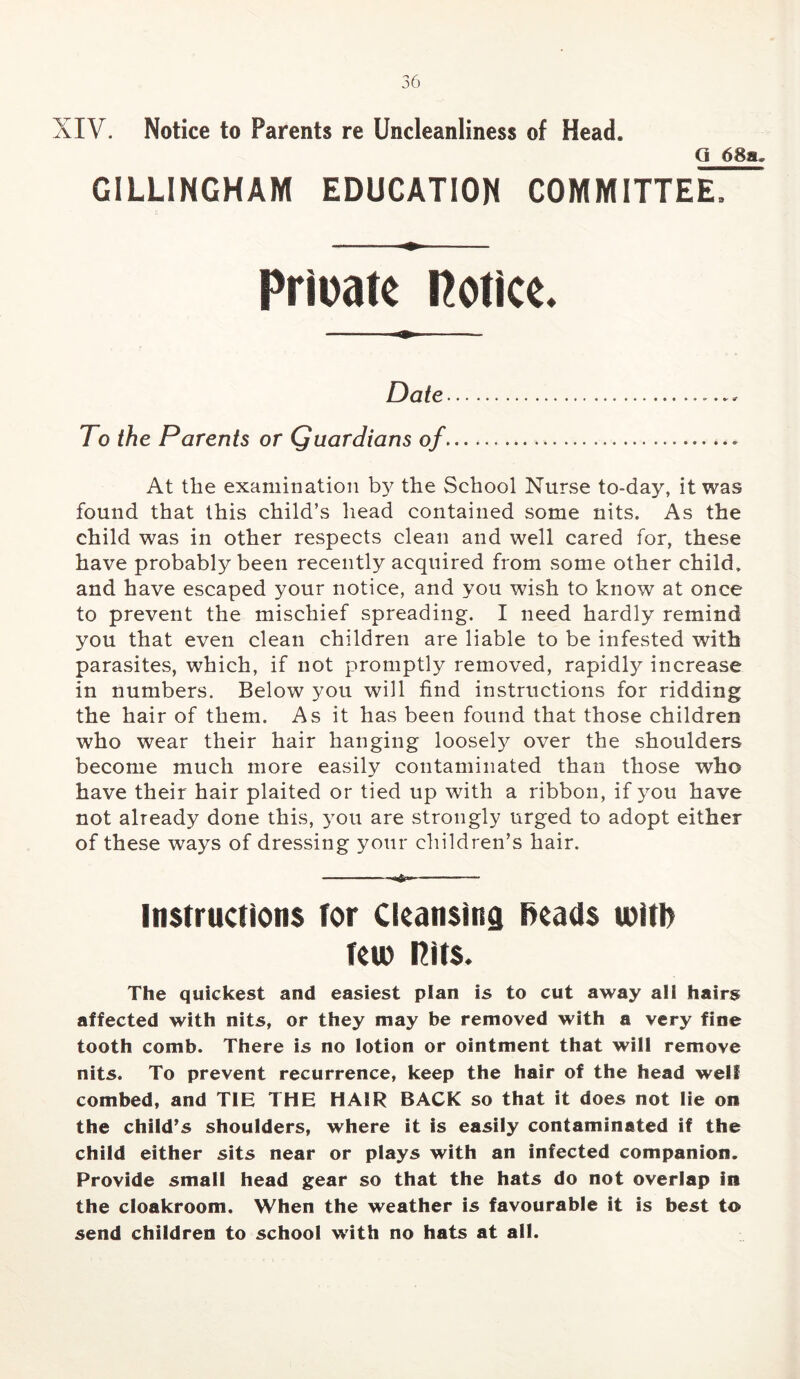 XIV. Notice to Parents re Uncleanliness of Head. Q 68a. GILLINGHAM EDUCATION COMMITTEE. Pricatc Rotice. Date To the Parents or Quardians of At the examination the School Nurse to-day, it was found that this child’s head contained some nits. As the child was in other respects clean and well cared for, these have probably been recently acquired from some other child, and have escaped your notice, and you wish to know at once to prevent the mischief spreading. I need hardly remind you that even clean children are liable to be infested with parasites, which, if not promptly removed, rapidl}^ increase in numbers. Below you will find instructions for ridding the hair of them. As it has been found that those children who wear their hair hanging loosely over the shoulders become much more easily contaminated than those who have their hair plaited or tied up with a ribbon, if you have not already done this, 3^011 are strongly urged to adopt either of these ways of dressing your children’s hair. ■ II. I —i-n — Instructions tor Cleansing f>eads loltl) teu) Hits. The quickest and easiest plan is to cut away ali hairs affected with nits, or they may be removed with a very fine tooth comb. There is no lotion or ointment that will remove nits. To prevent recurrence, keep the hair of the head well combed, and TIE THE HAIR BACK so that it does not lie on the child’s shoulders, where it is easily contaminated if the child either sits near or plays with an infected companion. Provide small head gear so that the hats do not overlap in the cloakroom. When the weather is favourable it is best to send children to school with no hats at all.
