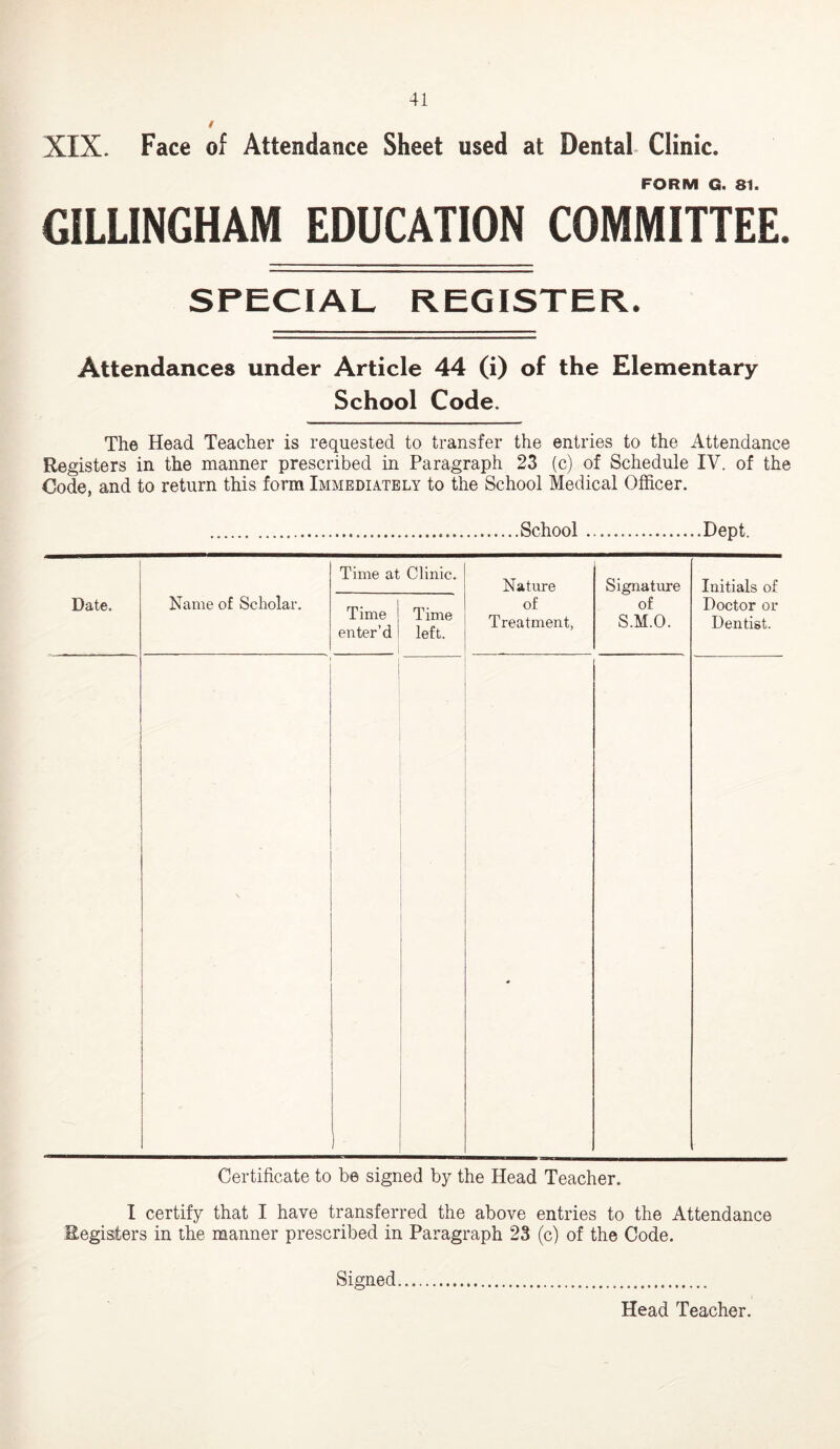 XIX. Face of Attendance Sheet used at Dental Clinic. FORM G. 81. GILLINGHAM EDUCATION COMMITTEE. SPECIAL REGISTER. Attendances under Article 44 (i) of the Elementary School Code. The Head Teacher is requested to transfer the entries to the Attendance Registers in the manner prescribed in Paragraph 23 (c) of Schedule IV. of the Code, and to return this form Immediately to the School Medical Officer. School Dept. Date. Name of Scholar. Time at Clinic. Nature of Treatment, Signature of S.M.O. Initials of Doctor or Dentist. Time enter’d Time left. • Certificate to be signed by the Head Teacher. I certify that I have transferred the above entries to the Attendance Registers in the manner prescribed in Paragraph 23 (c) of the Code. Signed Head Teacher.