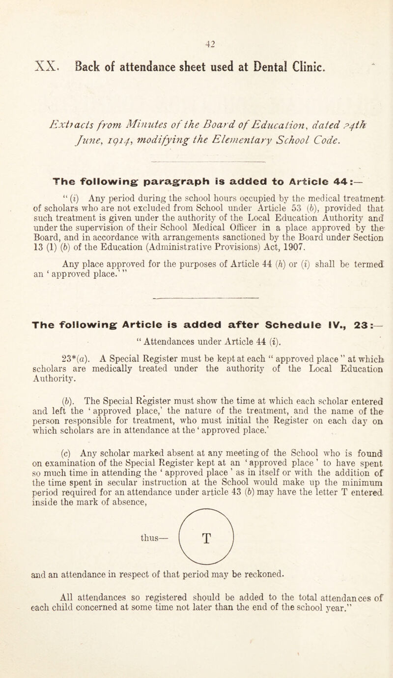 XX. Back of attendance sheet used at Dental Clinic. Ext? acts from Minutes of the Board of Ediicaiio??, dated P4tk June, igi4i modifyhig the Elemejiiary School Code. The ‘following paragraph is added to Article 44:— “ (i) Any period during the school hours occupied by the medical treatment of scholars who are not excluded from School under Article 53 (6), provided that such treatment is given under the authority of the Local Education Authority and under the supervision of their School Medical Officer in a place approved by the* Board, and in accordance with arrangements sanctioned by the Board under Section 13 (1) (5) of the Education (Administrative Provisions) Act, 1907. Any place approved for the purposes of Article 44 if) or (i) shall be termed an ‘ approved place.’ ” The following Article is added after Schedule IV., 23:— “ Attendances under Article 44 (i). 23*(a). A Special Register must be kept at each “ approved place ” at which scholars are medically treated under the authority of the Local Education Authority. (5). The Special Register must show the time at which each scholar entered and left the ‘ approved place,’ the nature of the treatment, and the name of the person responsible for treatment, who must initial the Register on each day on which scholars are in attendance at the ‘ approved place.’ (c) Any scholar marked absent at any meeting of the School who is found on examination of the Special Register kept at an ‘ approved place ’ to have spent so much time in attending the ‘ approved place ’ as in itself or with the addition of the time spent in secular instruction at the School would make up the minimum period required for an attendance under article 43 (6) may have the letter T entered inside the mark of absence. thus— and an attendance in respect of that period may be reckoned. All attendances so registered should be added to the total attendances of each child concerned at some time not later than the end of the school year.”