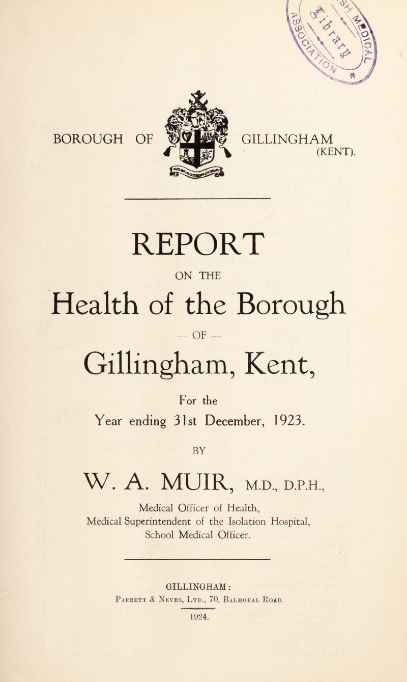 BOROUGH OF GILLINGHAM (KENT). REPORT ON THE Health of the Borough OF — Gillingham, Kent, For the Year ending 31st December, 1923. BY W. A. MUIR, M.D., D.P.H., Medical Superintendent of the Isolation Hospital, School Medical Officer. GILLINGHAM : Parrett & Neves, Ltd., 70, Balmoral Road. 1924. l¥0\