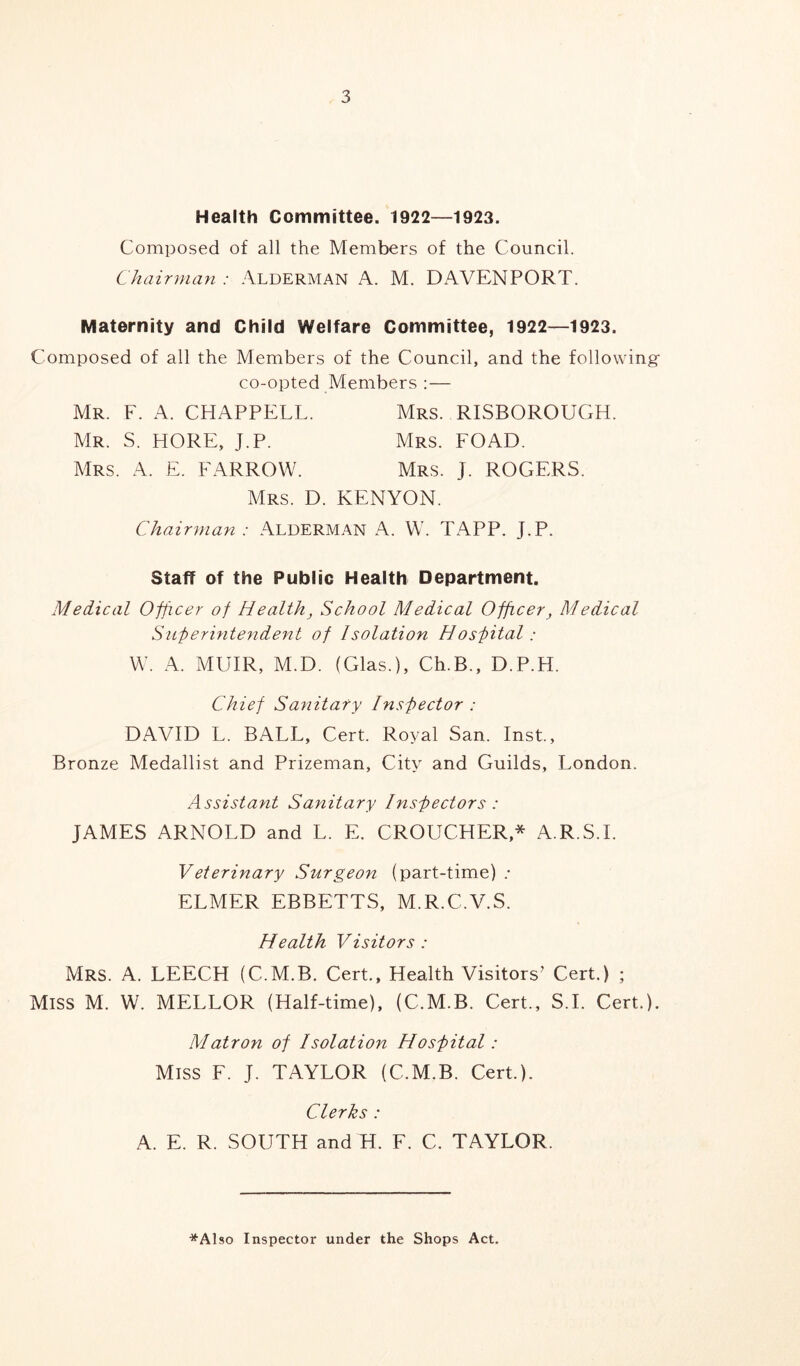 Health Committee. 1922—1923. Composed of all the Members of the Council. Chairman : Alderman A. M. DAVENPORT. Maternity and Child Welfare Committee, 1922—1923. Composed of all the Members of the Council, and the following- co-opted Members :— Mrs. RISBOROUGH. Mrs. FOAD. Mrs. J. ROGERS. Mr. F. A. CHAPPELL. Mr. S. HORE, J.P. Mrs. A. E. FARROW. Mrs. D. KENYON. Chairman: Alderman A. W. TAPP. J.P. Staff of the Public Health Department. Medical Officer of Health, School Medical Officer, Medical Superintendent of Isolation Hospital: W. A. MUIR, M.D. (Glas.), Ch.B., D.P.H. Chief Sanitary Inspector : DAVID L. BALL, Cert. Royal San. Inst., Bronze Medallist and Prizeman, City and Guilds, London. Assistant Sanitary Inspectors : JAMES ARNOLD and L. E. CROUCHER* A.R.S.I. Veterinary Surgeon (part-time) .* ELMER EBBETTS, M.R.C.V.S. Health Visitors : Mrs. A. LEECH (C.M.B. Cert., Health Visitors’ Cert.) ; Miss M. W. MELLOR (Half-time), (C.M.B. Cert., S.I. Cert.). Matron of Isolation Hospital: Miss F. J. TAYLOR (C.M.B. Cert.). Clerks : A. E. R. SOUTH and H. F. C. TAYLOR. *Also Inspector under the Shops Act.