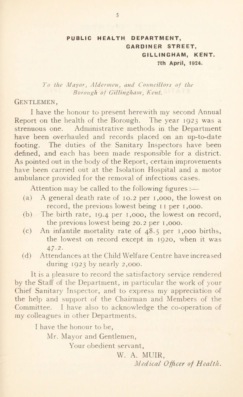 PUBLIC HEALTH DEPARTMENT, GARDINER STREET, GILLINGHAM, KENT. 7tti April, 1924. To the Mayor, Aldermen, and Councillors of the Borough of Gillingham, Kent. Gentlemen, I have the honour to present herewith my second Annual Report on the health of the Borough. The year 1923 was a strenuous one. Administrative methods in the Department have been overhauled and records placed on an up-to-date footing. The duties of the Sanitary Inspectors have been defined, and each has been made responsible for a district. As pointed out in the body of the Report, certain improvements have been carried out at the Isolation Hospital and a motor ambulance provided for the removal of infectious cases. Attention may be called to the following figures :— (a) A general death rate of 10.2 per 1,000, the lowest on record, the previous lowest being 1 1 per 1,000. (b) The birth rate, 19.4 per 1,000, the lowest on record, the previous lowest being 20.2 per 1,000. (c) An infantile mortality rate of 48.5 per 1,000 births, the lowest on record except in 1920, when it was 47.2. (d) Attendances at the Child Welfare Centre have increased during 1923 by nearly 2,000. It is a pleasure to record the satisfactory service rendered by the Staff of the Department, in particular the work of your Chief Sanitary Inspector, and to express my appreciation of the help and support of the Chairman and Members of the Committee. I have also* to acknowledge the co-operation of my colleagues m other Departments. I have the honour to be, Mr. Mayor and Gentlemen, Your obedient servant, W. A. MUIR, Medical Officer of Health.