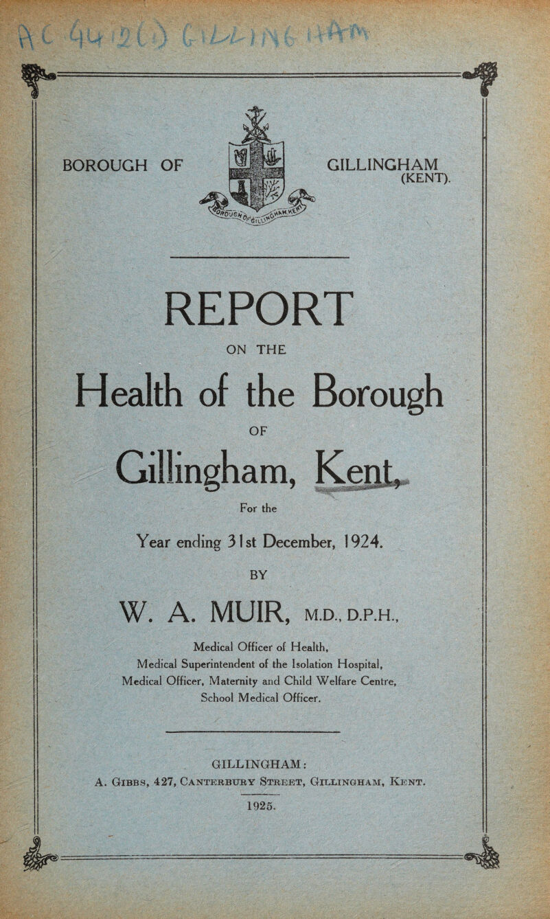 GILLINGHAM (KENT). REPORT ON THE Health of the Borough OF Gillingham, Kent For the Year ending 31st December, 1924. BY W. A. MUIR, M.D., D.P.H., Medical Officer of Health, Medical Superintendent of the Isolation Hospital, Medical Officer, Maternity and Child Welfare Centre, School Medical Officer. GILLINGHAM; A. Gibbs, 427, Cantebbuby Stbebt, Gielingham, Kent. 1925.