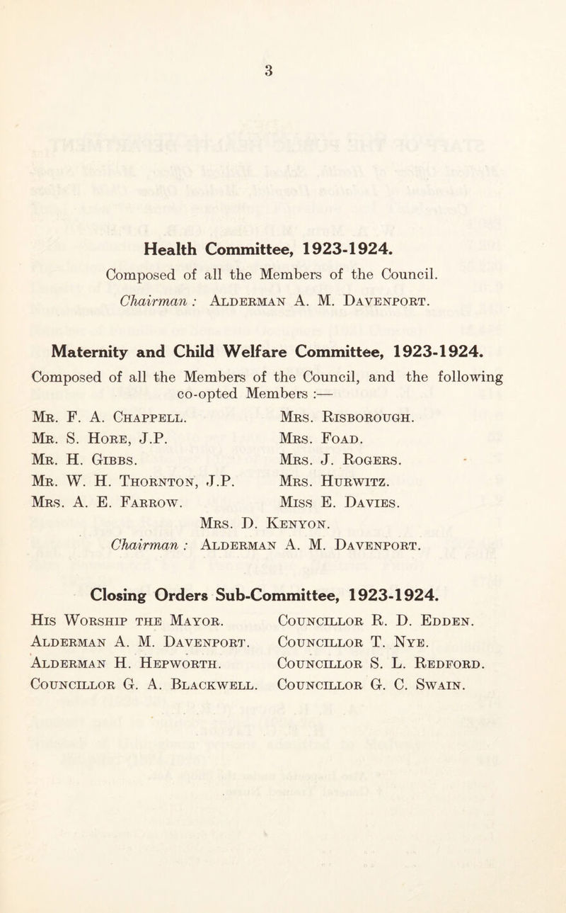 Health Committee, 1923-1924. Composed of all the Members of the Council. Chairman: Alderman A. M. Davenport. Maternity and Child Welfare Committee, 1923-1924. Composed of all the Members of the Council, and the following co-opted Members :— Mr. F. a. Chappell. Mr. S. Hore, J.P. Mr. H. Gibbs. Mr. W. H. Thornton, Mrs. a. E. Farrow. Chairman : Mrs. Risborough. Mrs. Foad. Mrs. J. Rogers. J.P. Mrs. Hurwitz. Miss E. Davies. Mrs. D. Kenyon. Alderman A. M. Davenport. Closing Orders Sub-Committee, 1923-1924. His Worship the Mayor. Councillor R. D. Edden. Alderman A. M. Davenport. Councillor T. Nye. Alderman H. Hepworth. Councillor S. L. Redeord. Councillor G. A. Blackwell. Councillor G. C. Swain.