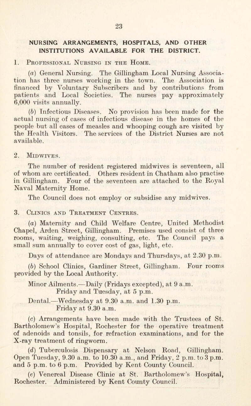 NURSING ARRANGEMENTS, HOSPITALS, AND OTHER INSTITUTIONS AVAILABLE FOR THE DISTRICT. 1. Professional Nursing in the Home. (а) General Nursing. The Gillingham Local Nursing Associa- tion has three nurses working in the town. The Association is financed by Voluntary Subscribers and by contributions from patients and Local Societies. The nurses pay approximately 6,000 visits annually. (б) Infectious Diseases. No provision has been made for the actual nursing of cases of infectious disease in the homes of the people but all cases of measles and whooping cough are visited by the Health Visitors. The services of the District Nurses are not available. 2. Midwives. The number of resident registered midwives is seventeen, all of whom are certificated. Others resident in Chatham also practise in Gillingham. Four of the seventeen are attached to the Royal Naval Maternity Home. The Council does not employ or subsidise any midwives. 3. Clinics and Treatment Centres. (а) Maternity and Child Welfare Centre, United Methodist Chapel, Arden Street, Gillingham. Premises used consist of three rooms, waiting, weighing, consulting, etc. The Council pays a small sum annually to cover cost of gas, light, etc. Days of attendance are Mondays and Thursdays, at 2.30 p.m. (б) School Clinics, Gardiner Street, Gillingham. Four rooms provided by the Local Authority. Minor Ailments.—Daily (Fridays excepted), at 9 a.m. Friday and Tuesday, at 5 p.m. Dental.—Wednesday at 9.30 a.m. and 1.30 p.m. Friday at 9.30 a.m. (c) Arrangements have been made with the Trustees of St. Bartholomew’s Hospital, Rochester for the operative treatment of adenoids and tonsils, for refraction examinations, and for the X-ray treatment of ringworm. (d) Tuberculosis Dispensary at Nelson Road, Gillingham. Open Tuesday, 9.30 a.m. to 10.30 a.m., and Friday, 2 p.m. to 3 p.m. and 5 p.m. to 6 p.m. Provided by Kent County Council. (e) Venereal Disease Clinic at St. Bartholomew’s Hospital, Rochester. Administered by Kent County Council.