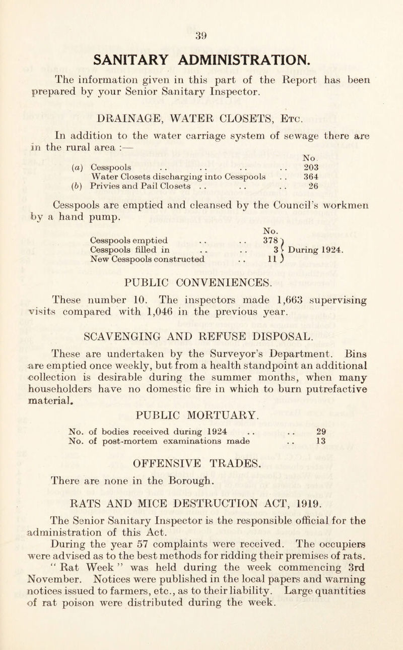 SANITARY ADMINISTRATION. The information given in this part of the Report has been prepared by your Senior Sanitary Inspector. DRAINAGE, WATER CLOSETS, Etc. In addition to the water carriage system of sewage there are in the rural area :— No (а) Cesspools . . . . . . . . 203 Water Closets discharging into Cesspools . . 364 (б) Privies and Pail Closets . . . . . . 26 Cesspools are emptied and cleansed by the Council’s workmen by a hand pump. Cesspools emptied Cesspools filled in New Cesspools constructed No. 378 ll) During 1924. PUBLIC CONVENIENCES. These number 10. The inspectors made 1,663 supervising visits compared with 1,046 in the previous year. SCAVENGING AND REFUSE DISPOSAL. These are undertaken by the Surveyor’s Department. Bins are emptied once weekly, but from a health standpoint an additional collection is desirable during the summer months, when many householders have no domestic fire in which to burn putrefactive material. PUBLIC MORTUARY. No. of bodies received during 1924 . . . . 29 No. of post-mortem examinations made . . 13 OFFENSIVE TRADES. There are none in the Borough. RATS AND MICE DESTRUCTION ACT, 1919. The Senior Sanitary Inspector is the responsible official for the administration of this Act. During the year 57 complaints were received. The occupiers were advised as to the best methods for ridding their premises of rats. “ Rat Week ” was held during the week commencing 3rd November. Notices were published in the local papers and warning notices issued to farmers, etc., as to their liability. Large quantities of rat poison were distributed during the week.