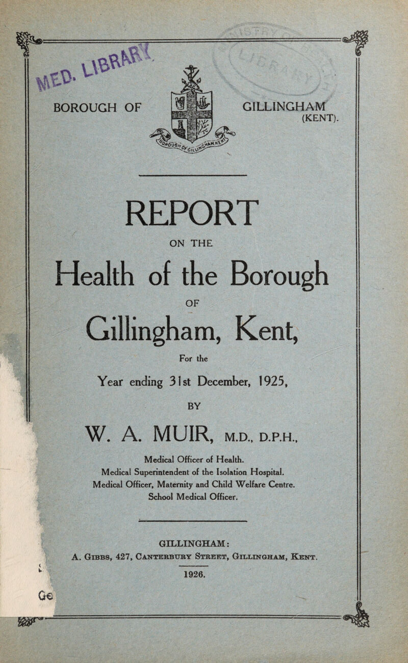 REPORT ON THE Health of the Borough OF Gillingham, Kent, For the Year ending 31st December, 1925, BY W. A. MUIR, M.D., D.P.H., Medical Officer of Health. Medical Superintendent of the Isolation Hospital. Medical Officer, Maternity and Child Welfare Centre. School Medical Officer. GILLINGHAM: A. Gibbs, 427, Canterbury Street, Gillingham, Kent. ( v- Ge WST’’ 1926.