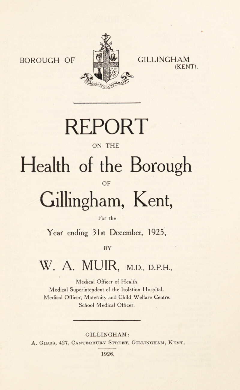 GILLINGHAM (KENT). « REPORT ON THE Health of the Borough OF Gillingham, Kent, For the Year ending 31st December, 1925, BY W. A. MUIR, M.D., D.P.H., Medical Officer of Health. Medical Superintendent of the Isolation Hospital. Medical Officer, Maternity and Child Welfare Centre. School Medical Officer. GILLINGHAM: A. Gibbs, 427, Canterbury Street, Gillingham, Kent. 1926.