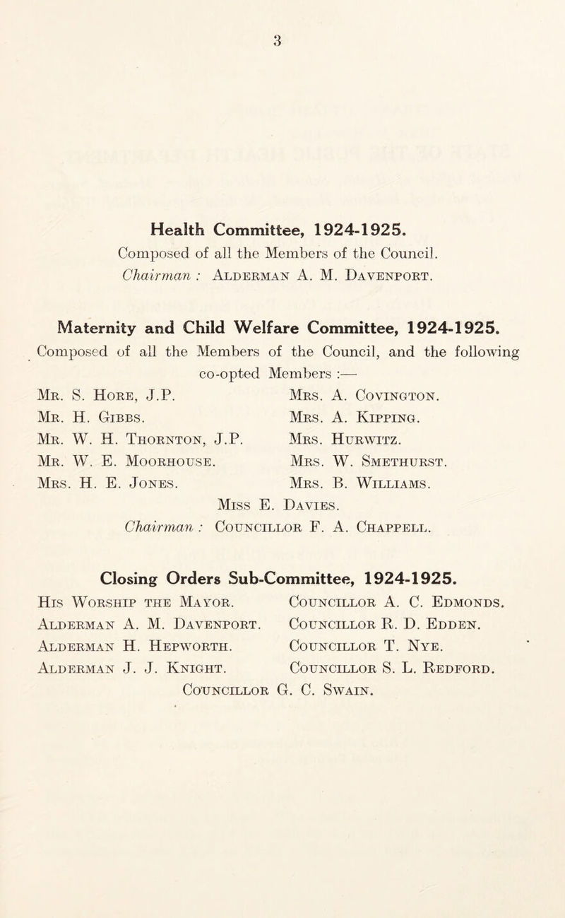 Health Committee, 1924-1925. Composed of all the Members of the Council. Chairman : Alderman A. M. Davenport. Maternity and Child Welfare Committee, 1924-1925. Composed of all the Members of the Council, and the following co-opted Members :— Mr. S. Hore, J.P. Mrs. A. Covington. Mr. H. Gibbs. Mrs. A. Kipping. Mr. W. H. Thornton, J.P. Mrs. Hurwitz. Mr. W. E. Moorhouse. Mrs. W. Smethurst. Mrs. H. E. Jones. Mrs. B. Williams. Miss E. Davies. Chairman : Councillor F. A. Chappell. Closing Orders Sub-Committee, 1924-1925. His Worship the Mayor. Alderman A. M. Davenport. Alderman H. Hepworth. Alderman J. J. Knight. Councillor Councillor A. C. Edmonds. Councillor R. D. Edden. Councillor T. Nye. Councillor S. L. Redford. . C. Swain.