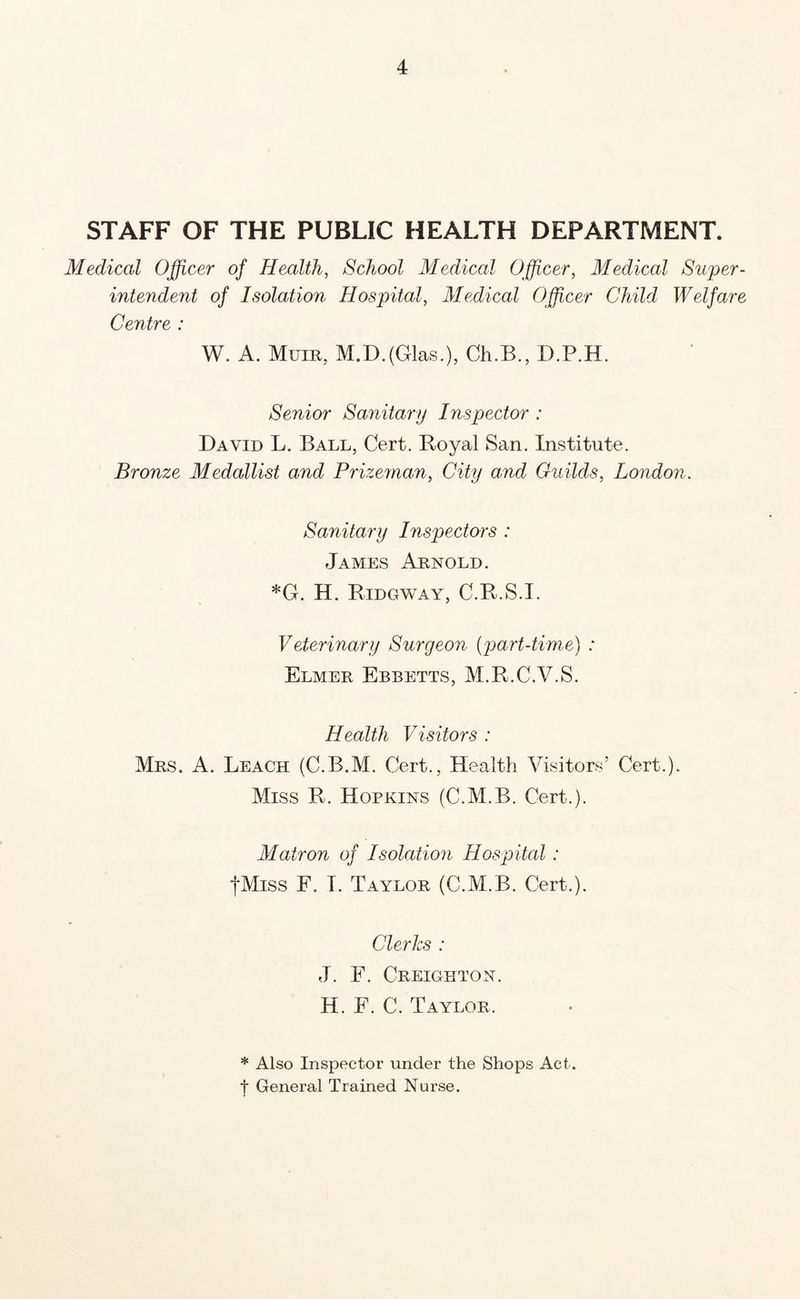 STAFF OF THE PUBLIC HEALTH DEPARTMENT. Medical Officer of Health, School Medical Officer, Medical Super- intendent of Isolation Hospital, Medical Officer Child Welfare Centre : W. A. Mum, M.D.(Glas.), Ch.B., D.P.H. Senior Sanitary Inspector : David L. Ball, Cert. Royal San. Institute. Bronze Medallist and Prizeman, City and Guilds, London. Sanitary Inspectors : James Arnold. *G. H. Ridgway, C.R.S.I. Veterinary Surgeon (part-time) * Elmer Ebbetts, M.R.C.V.S. Health Visitors : Mrs. A. Leach (C.B.M. Cert., Health Visitors’ Cert.). Miss R. Hopkins (C.M.B. Cert.). Matron of Isolation Hospital : fMiss F. I. Taylor (C.M.B. Cert.). Clerks : J. F. Creighton. H. F. C. Taylor. * Also Inspector under the Shops Act. t General Trained Nurse.