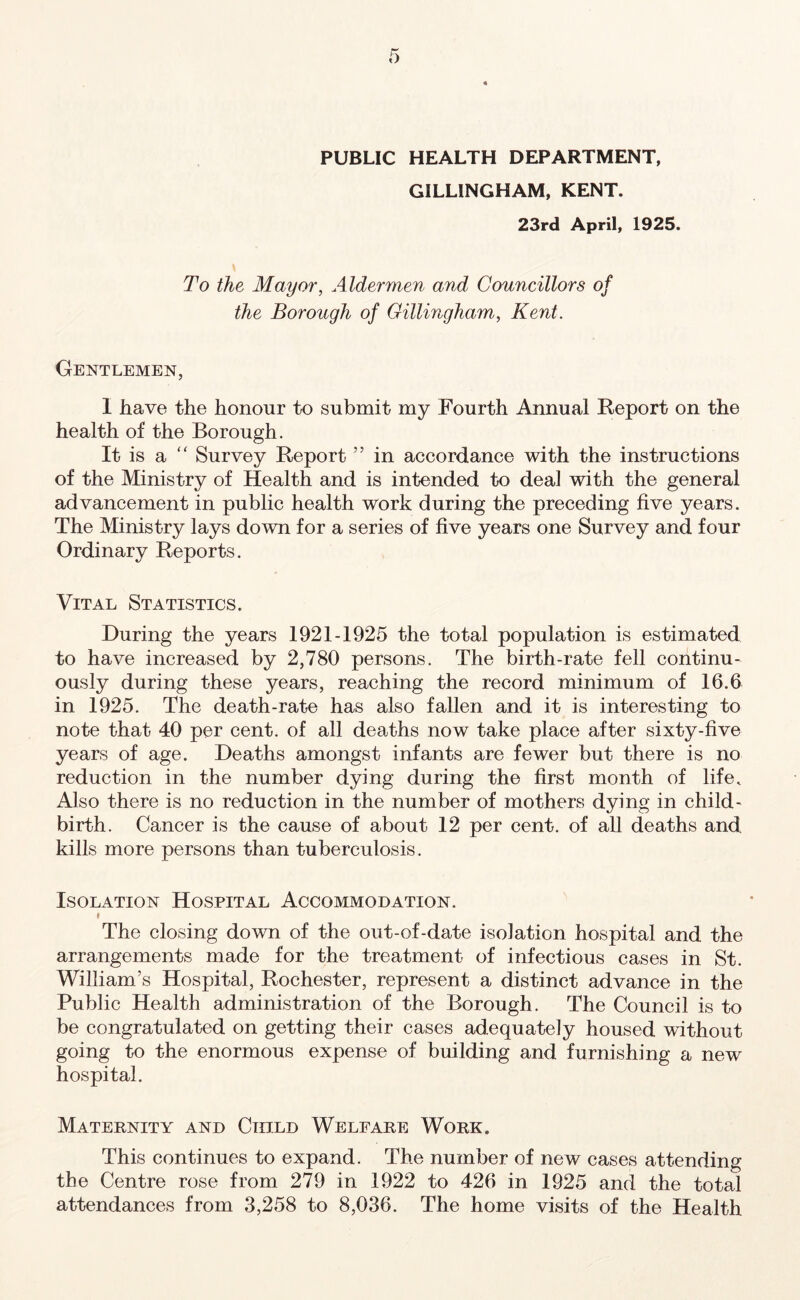 0 PUBLIC HEALTH DEPARTMENT, GILLINGHAM, KENT. 23rd April, 1925. To the Mayor, Aldermen and Councillors of the Borough of Gillingham, Kent. Gentlemen, I have the honour to submit my Fourth Annual Report on the health of the Borough. It is a “ Survey Report ” in accordance with the instructions of the Ministry of Health and is intended to deal with the general advancement in public health work during the preceding five years. The Ministry lays down for a series of five years one Survey and four Ordinary Reports. Vital Statistics. During the years 1921-1925 the total population is estimated to have increased by 2,780 persons. The birth-rate fell continu- ously during these years, reaching the record minimum of 16.6 in 1925. The death-rate has also fallen and it is interesting to note that 40 per cent, of all deaths now take place after sixty-five years of age. Deaths amongst infants are fewer but there is no reduction in the number dying during the first month of life. Also there is no reduction in the number of mothers dying in child- birth. Cancer is the cause of about 12 per cent, of all deaths and kills more persons than tuberculosis. Isolation Hospital Accommodation. I The closing down of the out-of-date isolation hospital and the arrangements made for the treatment of infectious cases in St. William’s Hospital, Rochester, represent a distinct advance in the Public Health administration of the Borough. The Council is to be congratulated on getting their cases adequately housed without going to the enormous expense of building and furnishing a new hospital. Maternity and Child Welfare Work. This continues to expand. The number of new cases attending the Centre rose from 279 in 1922 to 426 in 1925 and the total attendances from 3,258 to 8,036. The home visits of the Health