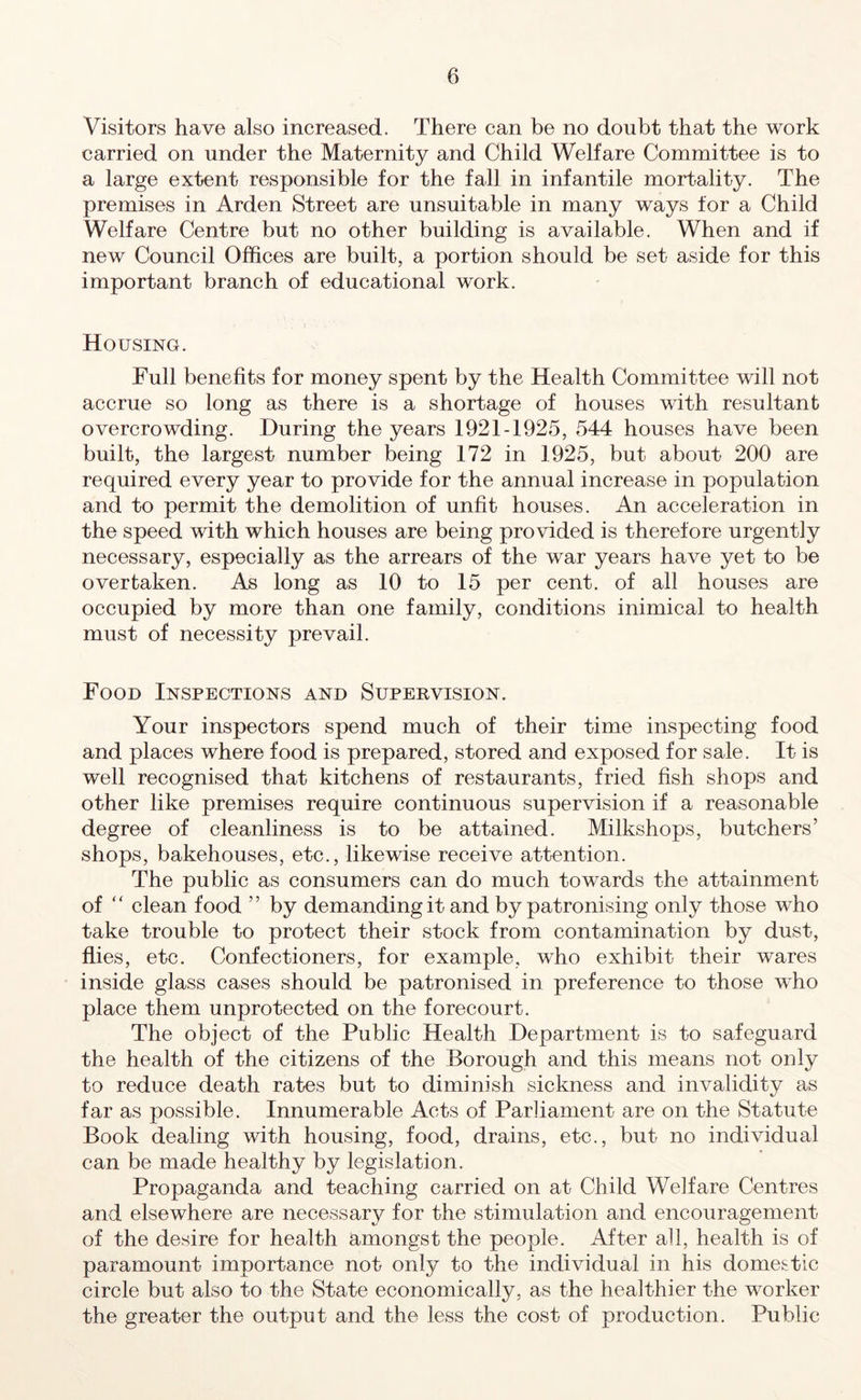 Visitors have also increased. There can be no doubt that the work carried on under the Maternity and Child Welfare Committee is to a large extent responsible for the fall in infantile mortality. The premises in Arden Street are unsuitable in many ways for a Child Welfare Centre but no other building is available. When and if new Council Offices are built, a portion should be set aside for this important branch of educational work. Housing. Full benefits for money spent by the Health Committee will not accrue so long as there is a shortage of houses with resultant overcrowding. During the years 1921-1925, 544 houses have been built, the largest number being 172 in 1925, but about 200 are required every year to provide for the annual increase in population and to permit the demolition of unfit houses. An acceleration in the speed with which houses are being provided is therefore urgently necessary, especially as the arrears of the war years have yet to be overtaken. As long as 10 to 15 per cent, of all houses are occupied by more than one family, conditions inimical to health must of necessity prevail. Food Inspections and Supervision. Your inspectors spend much of their time inspecting food and places where food is prepared, stored and exposed for sale. It is well recognised that kitchens of restaurants, fried fish shops and other like premises require continuous supervision if a reasonable degree of cleanliness is to be attained. Milkshops, butchers’ shops, bakehouses, etc., likewise receive attention. The public as consumers can do much towards the attainment of “ clean food ” by demanding it and by patronising only those who take trouble to protect their stock from contamination by dust, flies, etc. Confectioners, for example, who exhibit their wares inside glass cases should be patronised in preference to those who place them unprotected on the forecourt. The object of the Public Health Department is to safeguard the health of the citizens of the Borough and this means not only to reduce death rates but to diminish sickness and invalidity as far as possible. Innumerable Acts of Parliament are on the Statute Book dealing with housing, food, drains, etc., but no individual can be made healthy by legislation. Propaganda and teaching carried on at Child Welfare Centres and elsewhere are necessary for the stimulation and encouragement of the desire for health amongst the people. After all, health is of paramount importance not only to the individual in his domestic circle but also to the State economically, as the healthier the worker the greater the output and the less the cost of production. Public