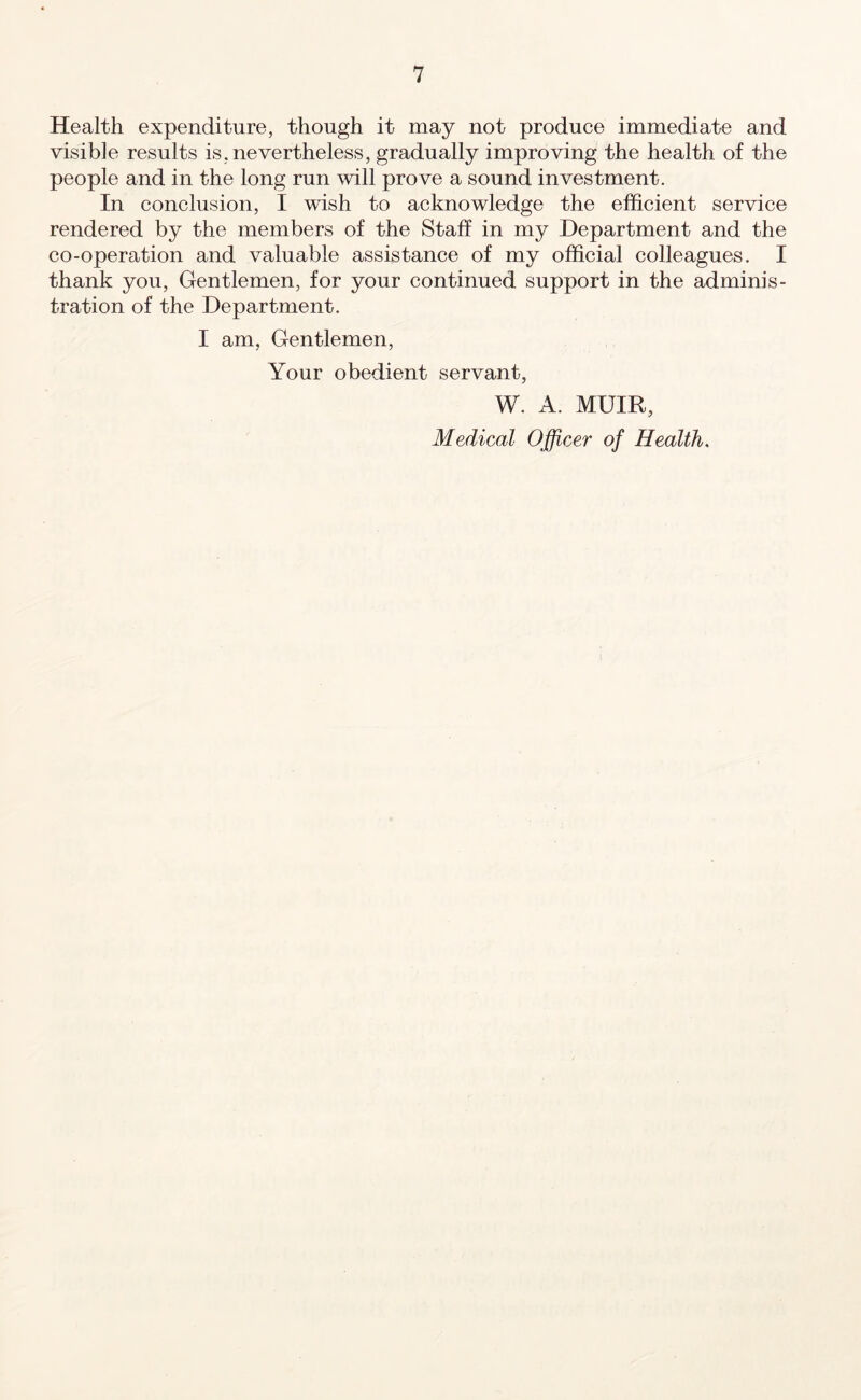 Health expenditure, though it may not produce immediate and visible results is, nevertheless, gradually improving the health of the people and in the long run will prove a sound investment. In conclusion, I wish to acknowledge the efficient service rendered by the members of the Staff in my Department and the co-operation and valuable assistance of my official colleagues. I thank you, Gentlemen, for your continued support in the adminis- tration of the Department. I am, Gentlemen, Your obedient servant, W. A. MUIR, Medical Officer of Health.