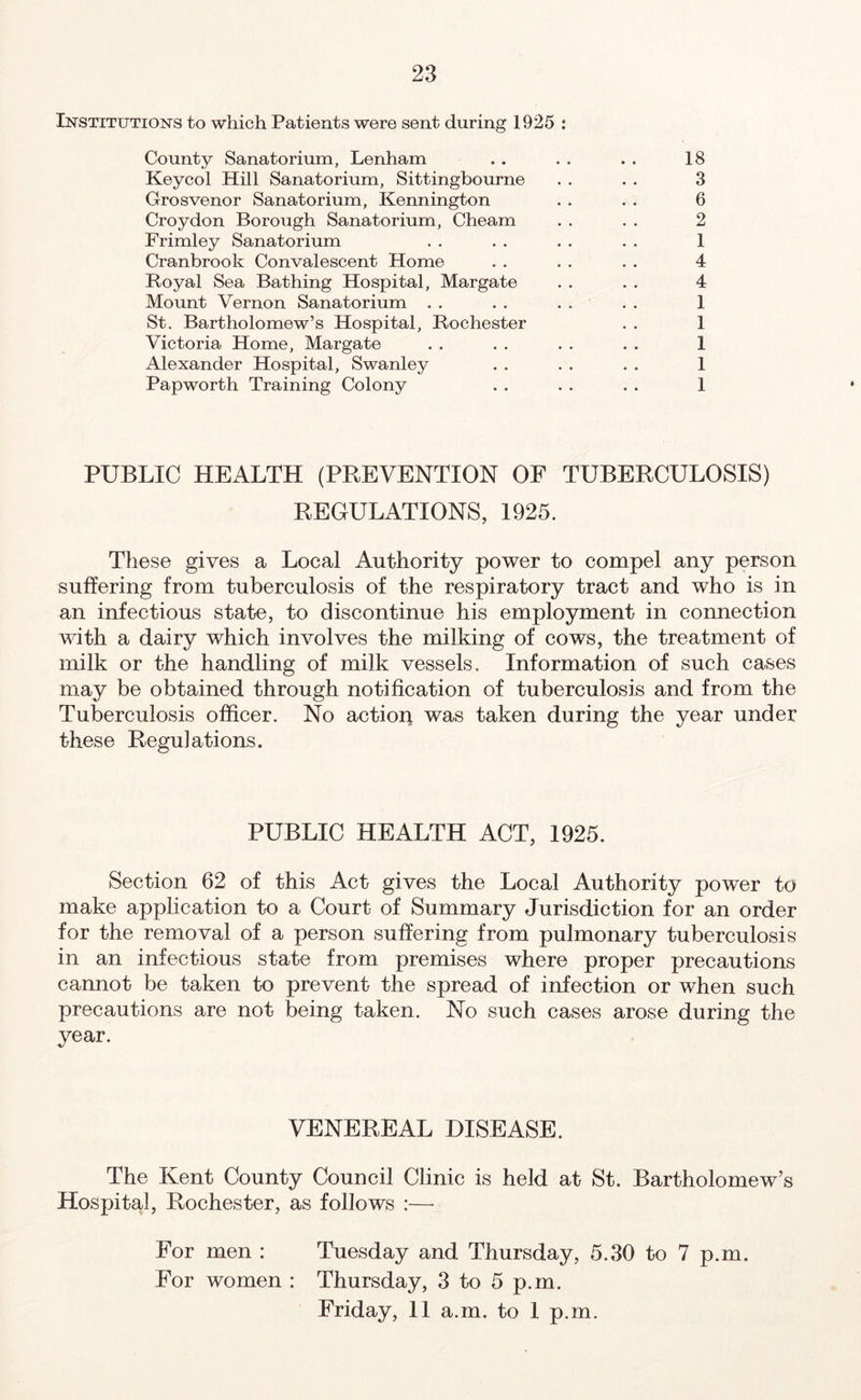 Institutions to which Patients were sent during 1925 : County Sanatorium, Lenham . . . . . . 18 Keycol Hill Sanatorium, Sittingbourne . . . . 3 Grosvenor Sanatorium, Kennington . . . . 6 Croydon Borough Sanatorium, Cheam . . . . 2 Frimley Sanatorium . . . . . . . . 1 Cranbrook Convalescent Home . . . . . . 4 Royal Sea Bathing Hospital, Margate . . . . 4 Mount Vernon Sanatorium . . . . . . . . 1 St. Bartholomew’s Hospital, Rochester . . 1 Victoria Home, Margate . . . . . . . . 1 Alexander Hospital, Swanley . . . . . . 1 Papworth Training Colony . . . . . . 1 PUBLIC HEALTH (PREVENTION OF TUBERCULOSIS) REGULATIONS, 1925. These gives a Local Authority power to compel any person suffering from tuberculosis of the respiratory tract and who is in an infectious state, to discontinue his employment in connection with a dairy which involves the milking of cows, the treatment of milk or the handling of milk vessels. Information of such cases may be obtained through notification of tuberculosis and from the Tuberculosis officer. No action was taken during the year under these Regulations. PUBLIC HEALTH ACT, 1925. Section 62 of this Act gives the Local Authority power to make application to a Court of Summary Jurisdiction for an order for the removal of a person suffering from pulmonary tuberculosis in an infectious state from premises where proper precautions cannot be taken to prevent the spread of infection or when such precautions are not being taken. No such cases arose during the year. VENEREAL DISEASE. The Kent County Council Clinic is held at St. Bartholomew’s Hospital, Rochester, as follows :—- For men : Tuesday and. Thursday, 5.30 to 7 p.m. For women : Thursday, 3 to 5 p.m. Friday, 11 a.m. to 1 p.m.