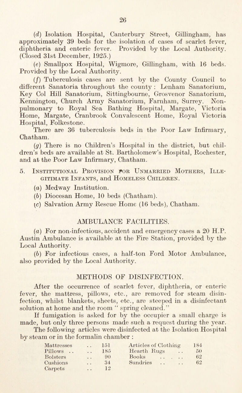 (d) Isolation Hospital, Canterbury Street, Gillingham, has approximately 39 beds for the isolation of cases of scarlet fever, diphtheria and enteric fever. Provided by the Local Authority. (Closed 31st December, 1925.) (e) Smallpox Hospital, Wigmore, Gillingham, with 16 beds. Provided by the Local Authority. (/) Tuberculosis cases are sent by the County Council to different Sanatoria throughout the county : Lenham Sanatorium, Key Col Hill Sanatorium, Sittingbourne, Grosvenor Sanatorium, Kennington, Church Army Sanatorium, Farnham, Surrey. Non- pulmonary to Royal Sea Bathing Hospital, Margate, Victoria Home, Margate, Cranbrook Convalescent Home, Royal Victoria Hospital, Folkestone. There are 36 tuberculosis beds in the Poor Law Infirmary, Chatham. (g) There is no Children’s Hospital in the district, but chil- dren’s beds are available at St. Bartholomew’s Hospital, Rochester, and at the Poor Law Infirmary, Chatham. 5. Institutional Provision for Unmarried Mothers, Ille- gitimate Infants, and Homeless Children. (a) Medway Institution. (b) Diocesan Home, 10 beds (Chatham). ^c) Salvation Army Rescue Home (16 beds), Chatham. AMBULANCE FACILITIES. (ia) For non-infectious, accident and emergency cases a 20 H.P. Austin Ambulance is available at the Fire Station, provided by the Local Authority. (b) For infectious cases, a half-ton Ford Motor Ambulance, also provided by the Local Authority. METHODS OF DISINFECTION. After the occurrence of scarlet fever, diphtheria, or enteric fever, the mattress, pillows, etc., are removed for steam disin- fection, whilst blankets, sheets, etc., are steeped in a disinfectant solution at home and the room “ spring cleaned.” If fumigation is asked for by the occupier a small charge is made, but only three persons made such a request during the year. The following articles were disinfected at the Isolation Hospital by steam or in the formalin chamber : Mattresses 151 Articles of Clothing 184 Pillows . . 185 Hearth Bugs 50 Bolsters 90 Books 62 Cushions Carpets 34 12 Sundries 62