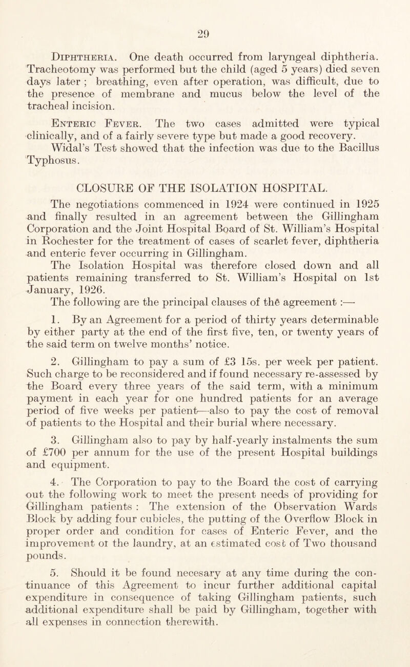 Diphtheria. One death occurred from laryngeal diphtheria. Tracheotomy was performed but the child (aged 5 years) died seven days later ; breathing, even after operation, was difficult, due to the presence of membrane and mucus below the level of the tracheal incision. Enteric Fever. The two cases admitted were typical clinically, and of a fairly severe type but made a good recovery. Widal’s Test showed that the infection was due to the Bacillus Typhosus. CLOSURE OF THE ISOLATION HOSPITAL. The negotiations commenced in 1924 wTere continued in 1925 and finally resulted in an agreement between the Gillingham Corporation and the Joint Hospital Board of St. William’s Hospital in Rochester for the treatment of cases of scarlet fever, diphtheria and enteric fever occurring in Gillingham. The Isolation Hospital was therefore closed down and all patients remaining transferred to St. William’s Hospital on 1st January, 1926. The following are the principal clauses of th6 agreement :—- 1. By an Agreement for a period of thirty years determinable by either party at the end of the first five, ten, or twenty years of the said term on twelve months’ notice. 2. Gillingham to pay a sum of £3 15s. per week per patient. Such charge to be reconsidered and if found necessary re-assessed by the Board every three years of the said term, with a minimum payment in each year for one hundred patients for an average period of five weeks per patient—also to pay the cost of removal of patients to the Hospital and their burial where necessary. 3. Gillingham also to pay by half-yearly instalments the sum of £700 per annum for the use of the present Hospital buildings and equipment. 4. The Corporation to pay to the Board the cost of carrying out the following work to meet the present needs of providing for Gillingham patients : The extension of the Observation Wards Block by adding four cubicles, the putting of the Overflow Block in proper order and condition for cases of Enteric Fever, and the improvement ot the laundry, at an estimated cost of Two thousand pounds. 5. Should it be found necesary at any time during the con- tinuance of this Agreement to incur further additional capital expenditure in consequence of taking Gillingham patients, such additional expenditure shall be paid by Gillingham, together with all expenses in connection therewith.