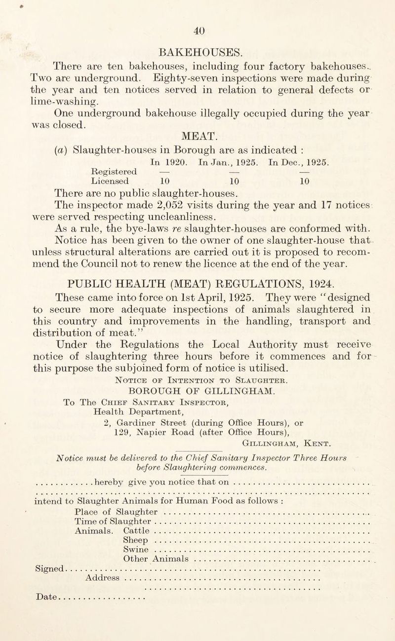 <* BAKEHOUSES. There are ten bakehouses, including four factory bakehouses.. Two are underground. Eighty-seven inspections were made during the year and ten notices served in relation to general defects or lime-washing. One underground bakehouse illegally occupied during the year was closed. MEAT. (a) Slaughter-houses in Borough are as indicated : In 1920. In Jan.,1925. In Dec., 1925. Registered — — — Licensed 10 10 10 There are no public slaughter-houses. The inspector made 2,052 visits during the year and 17 notices were served respecting uncleanliness. As a rule, the bye-laws re slaughter-houses are conformed with. Notice has been given to the owner of one slaughter-house that unless structural alterations are carried out it is proposed to recom- mend the Council not to renew the licence at the end of the year. PUBLIC HEALTH (MEAT) REGULATIONS, 1924. These came into force on 1st April, 1925. They were designed to secure more adequate inspections of animals slaughtered in this country and improvements in the handling, transport and distribution of meat.” Under the Regulations the Local Authority must receive notice of slaughtering three hours before it commences and for this purpose the subjoined form of notice is utilised. Notice of Intention to Slaughter. BOROUGH OF GILLINGHAM. To The Chief Sanitary Inspector, Health Department, 2, Gardiner Street (during Office Hours), or 129, Napier Road (after Office Hours), Gillingham, Kent. Notice must be delivered to the Chief Sanitary Inspector Three Hours before Slaughtering commences. hereby give you notice that on intend to Slaughter Animals for Human Food as follows : Place of Slaughter Time of Slaughter Animals. Cattle Sheep Swine Other Animals Signed Address Date
