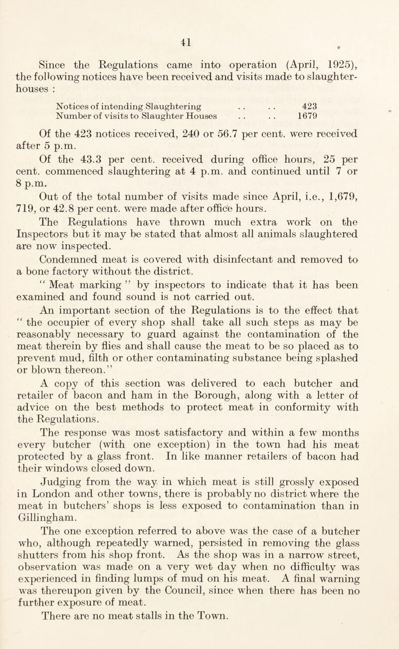 Since the Regulations came into operation (April, 1925), the following notices have been received and visits made to slaughter- houses : Notices of intending Slaughtering . . . . 423 Number of visits to Slaughter Houses .. .. 1679 Of the 423 notices received, 240 or 56.7 per cent, were received after 5 p.m. Of the 43.3 per cent, received during office hours, 25 per cent, commenced slaughtering at 4 p.m. and continued until 7 or 8 p.m. Out of the total number of visits made since April, i.e., 1,679, 719, or 42.8 per cent, were made after office hours. The Regulations have thrown much extra work on the Inspectors but it may be stated that almost all animals slaughtered are now inspected. Condemned meat is covered with disinfectant and removed to a bone factory without the district.  Meat marking ” by inspectors to indicate that it has been examined and found sound is not carried out. An important section of the Regulations is to the effect that “ the occupier of every shop shall take all such steps as may be reasonably necessary to guard against the contamination of the meat therein by flies and shall cause the meat to be so placed as to prevent mud, filth or other contaminating substance being splashed or blown thereon.” A copy of this section was delivered to each butcher and retailer of bacon and ham in the Borough, along with a letter of advice on the best methods to protect meat in conformity with the Regulations. The response was most satisfactory and within a few months every butcher (with one exception) in the town had his meat protected by a glass front. In like manner retailers of bacon had their windows closed down. Judging from the way in which meat is still grossly exposed in London and other towns, there is probably no district where the meat in butchers’ shops is less exposed to contamination than in Gillingham. The one exception referred to above was the case of a butcher who, although repeatedly warned, persisted in removing the glass shutters from his shop front. As the shop was in a narrow street, observation was made on a very wet day when no difficulty was experienced in finding lumps of mud on his meat. A final warning was thereupon given by the Council, since when there has been no further exposure of meat. There are no meat stalls in the Town.