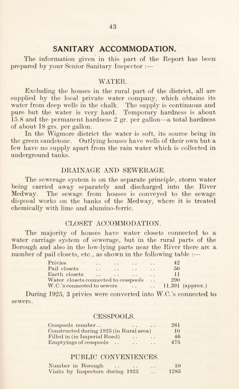 SANITARY ACCOMMODATION. The information given in this part of the Report has been prepared by your Senior Sanitary Inspector :— WATER. Excluding the houses in the rural part of the district, all are supplied by the local private water company, which obtains its water from deep wells in the chalk. The supply is continuous and pure but the water is very hard. Temporary hardness is about 15.8 and the permanent hardness 2 gr. per gallon—a total hardness of about 18 grs. per gallon. In the Wigmore district the water is soft, its source being in the green sandstone. Outlying houses have wells of their own but a few have no supply apart from the rain water which is collected in underground tanks. DRAINAGE AND SEWERAGE. The sewerage system is on the separate principle, storm water being carried away separately and discharged into the River Medway. The sewage from houses is conveyed to the sewage disposal works on the banks of the Medway, where it is treated chemically with lime and alumino-ferric. CLOSET ACCOMMODATION. The majority of houses have water closets connected to a water carriage system of sewerage, but in the rural parts of the Borough and also in the low-lying parts near the River there are a number of pail closets, etc., as shown in the following table Privies . . . . . . . . 42 Pail closets . . . . . . . . 50 Earth closets . . . . . . . . 11 Water closets connected to cesspools .. 290 W.C.’s connected to sewers .. .. 11,391 (approx.) During 1925, 3 privies were converted into W.C.’s connected to sewers. CESSPOOLS. Cesspools number. . . . . . 261 Constructed during 1925 (in Rural area) 10 Filled in (in Imperial Road) .. .. 46 Emptyings of cesspools .. .. .. 475 PUBLIC CONVENIENCES. Number in Borough . . . . . . 10 Visits by Inspectors during 1925 . . 1285