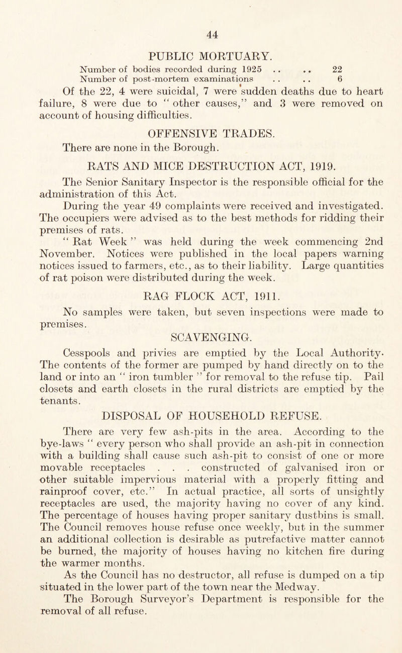 PUBLIC MORTUARY. Number of bodies recorded during 1925 . . .. 22 Number of post-mortem examinations . . .. 6 Of the 22, 4 were suicidal, 7 were sudden deaths due to heart failure, 8 were due to “ other causes,” and 3 were removed on account of housing difficulties. OFFENSIVE TRADES. There are none in the Borough. RATS AND MICE DESTRUCTION ACT, 1919. The Senior Sanitary Inspector is the responsible official for the administration of this Act. During the year 49 complaints wrere received and investigated. The occupiers were advised as to the best methods for ridding their premises of rats. “ Rat Week ” was held during the week commencing 2nd November. Notices were published in the local papers warning notices issued to farmers, etc., as to their liability. Large quantities of rat poison were distributed during the week. RAG FLOCK ACT, 1911. No samples were taken, but seven inspections were made to premises. SCAVENGING. Cesspools and privies are emptied by the Local Authority. The contents of the former are pumped by hand directly on to the land or into an “ iron tumbler ” for removal to the refuse tip. Pail closets and earth closets in the rural districts are emptied by the tenants. DISPOSAL OF HOUSEHOLD REFUSE. There are very fewT ash-pits in the area. According to the bye-laws “ every person who shall provide an ash-pit in connection with a building shall cause such ash-pit to consist of one or more movable receptacles . . . constructed of galvanised iron or other suitable impervious material with a properly fitting and rainproof cover, etc.” In actual practice, all sorts of unsightly receptacles are used, the majority having no cover of any kind. The percentage of houses having proper sanitary dustbins is small. The Council removes house refuse once weekly, but in the summer an additional collection is desirable as putrefactive matter cannot be burned, the majority of houses having no kitchen fire during the warmer months. As the Council has no destructor, all refuse is dumped on a tip situated in the lower part of the towm near the Medway. The Borough Surveyor’s Department is responsible for the removal of all refuse.