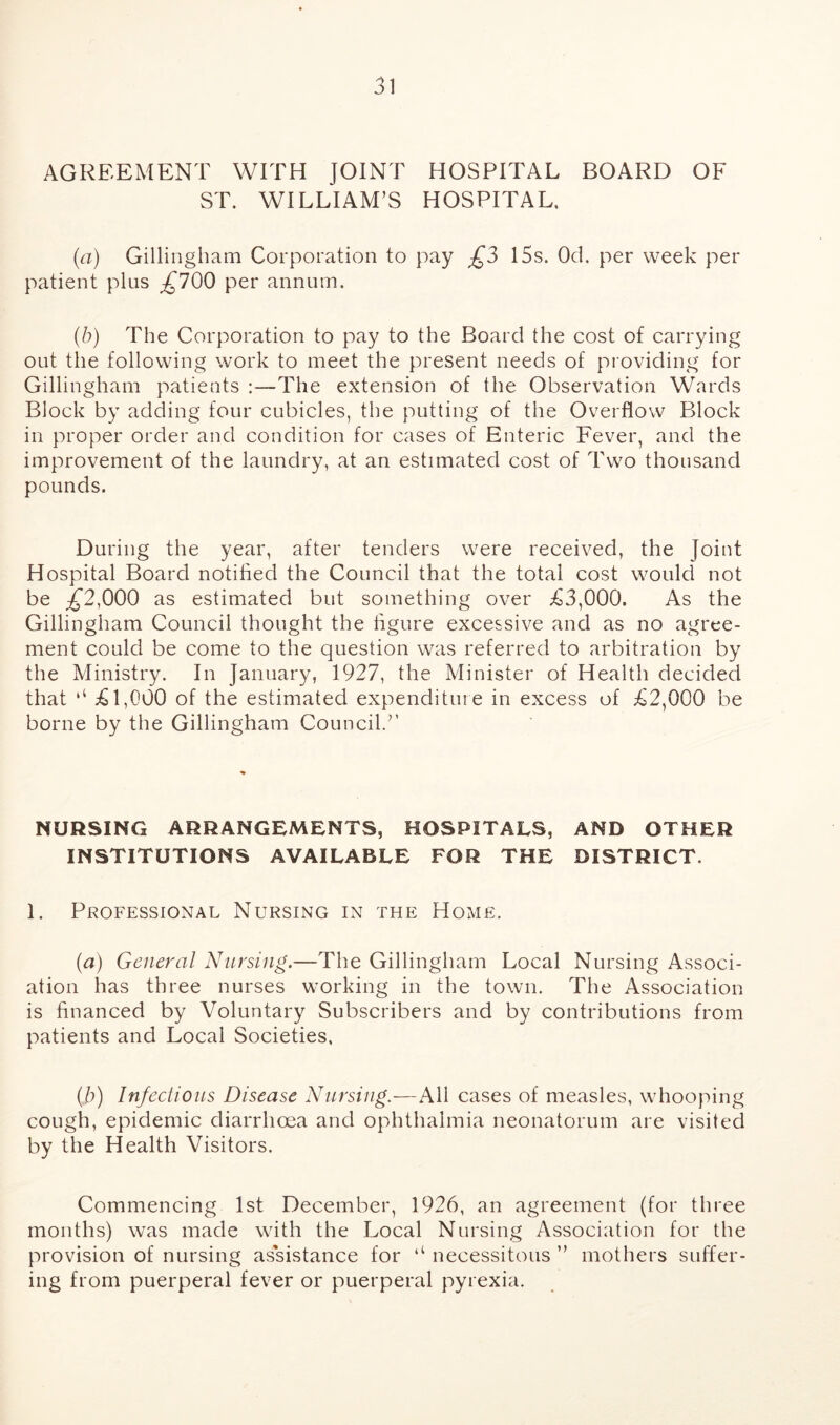 AGREEMENT WITH JOINT HOSPITAL BOARD OF ST. WILLIAM’S HOSPITAL. (a) Gillingham Corporation to pay £3 15s. Od. per week per patient plus £700 per annum. (b) The Corporation to pay to the Board the cost of carrying out the following work to meet the present needs of providing for Gillingham patients :—The extension of the Observation Wards Block by adding four cubicles, the putting of the Overflow Block in proper order and condition for cases of Enteric Fever, and the improvement of the laundry, at an estimated cost of Two thousand pounds. During the year, after tenders were received, the Joint Hospital Board notified the Council that the total cost would not be ^2,000 as estimated but something over £3,000. As the Gillingham Council thought the figure excessive and as no agree- ment could be come to the question was referred to arbitration by the Ministry. In January, 1927, the Minister of Health decided that ‘‘ £1,000 of the estimated expenditure in excess of £2,000 be borne by the Gillingham Council.” NURSING ARRANGEMENTS, HOSPITALS, AND OTHER INSTITUTIONS AVAILABLE FOR THE DISTRICT. 1. Professional Nursing in the Home. (a) General Nursing.—The Gillingham Local Nursing Associ- ation has three nurses working in the town. The Association is financed by Voluntary Subscribers and by contributions from patients and Local Societies. (b) Infectious Disease Nursing.—All cases of measles, whooping cough, epidemic diarrhoea and ophthalmia neonatorum are visited by the Health Visitors. Commencing 1st December, 1926, an agreement (for three months) was made with the Local Nursing Association for the provision of nursing assistance for ‘‘ necessitous ” mothers suffer- ing from puerperal fever or puerperal pyrexia.