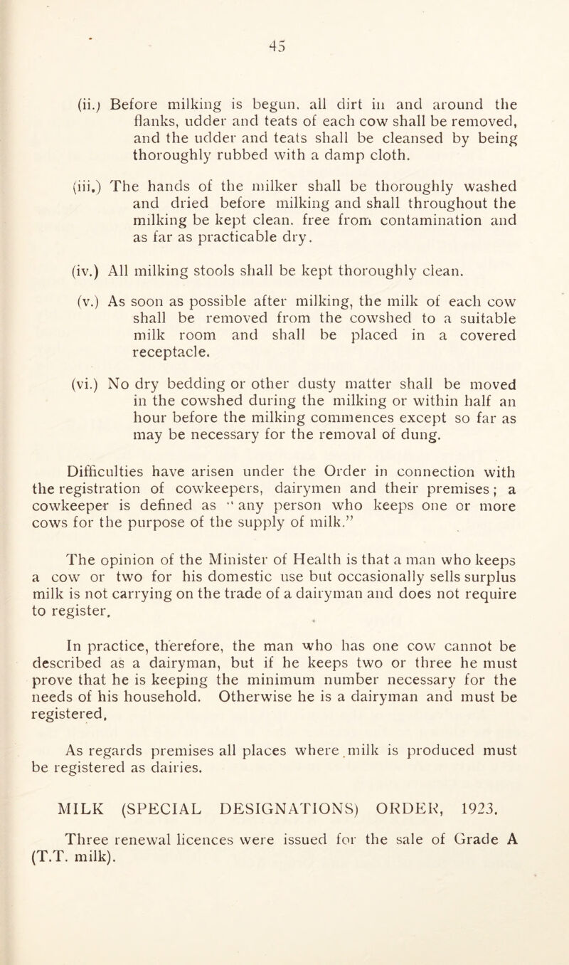 (ii.j Before milking is begun, all dirt in and around the flanks, udder and teats of each cow shall be removed, and the udder and teats shall be cleansed by being thoroughly rubbed with a damp cloth. (iii.) The hands of the milker shall be thoroughly washed and dried before milking and shall throughout the milking be kept clean, free from contamination and as far as practicable dry. (iv.) All milking stools shall be kept thoroughly clean. (v.) As soon as possible after milking, the milk of each cow shall be removed from the cowshed to a suitable milk room and shall be placed in a covered receptacle. (vi.) No dry bedding or other dusty matter shall be moved in the cowshed during the milking or within half an hour before the milking commences except so far as may be necessary for the removal of dung. Difficulties have arisen under the Order in connection with the registration of cowkeepers, dairymen and their premises; a cowkeeper is defined as ,l any person who keeps one or more cows for the purpose of the supply of milk.” The opinion of the Minister of Health is that a man who keeps a cow or two for his domestic use but occasionally sells surplus milk is not carrying on the trade of a dairyman and does not require to register. In practice, therefore, the man who has one cow cannot be described as a dairyman, but if he keeps two or three he must prove that he is keeping the minimum number necessary for the needs of his household. Otherwise he is a dairyman and must be registered. As regards premises all places where .milk is produced must be registered as dairies. MILK (SPECIAL DESIGNATIONS) ORDER, 1923. Three renewal licences were issued for the sale of Grade A (T.T. milk).
