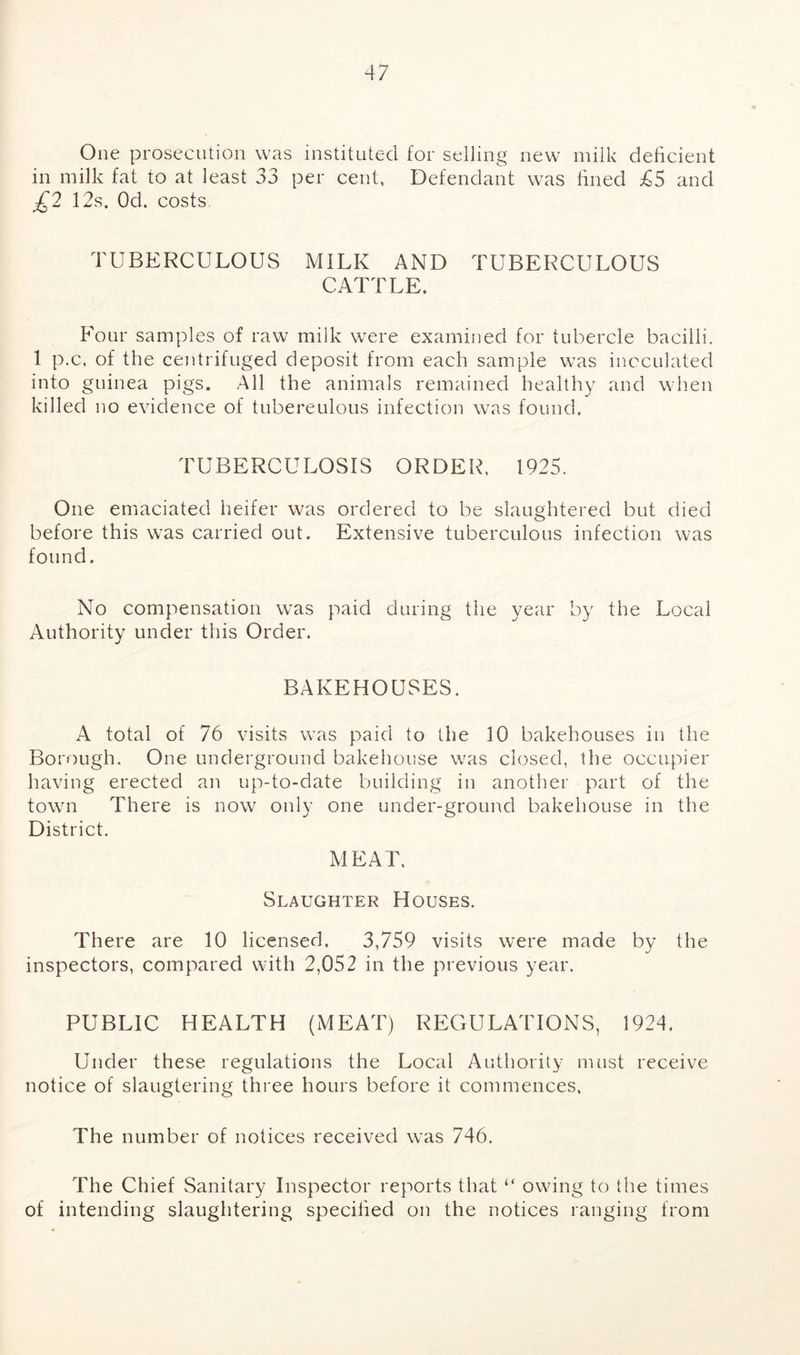 One prosecution was instituted for selling new milk deficient in milk fat to at least 33 per cent, Defendant was lined £5 and £2 12s. Od. costs TUBERCULOUS MILK AND TUBERCULOUS CATTLE. Four samples of raw milk were examined for tubercle bacilli. 1 p.c, of the centrifuged deposit from each sample was inoculated into guinea pigs. All the animals remained healthy and when killed no evidence of tubereulous infection was found. TUBERCULOSIS ORDER, 1925. One emaciated heifer was ordered to be slaughtered but died before this was carried out. Extensive tuberculous infection was found. No compensation was paid during the year by the Local Authority under this Order. BAKEHOUSES. A total of 76 visits was paid to the 10 bakehouses in the Borough. One underground bakehouse was closed, the occupier having erected an up-to-date building in another part of the town There is now only one under-ground bakehouse in the District. MEAT. Slaughter Houses. There are 10 licensed. 3,759 visits were made by the inspectors, compared with 2,052 in the previous year. PUBLIC HEALTH (MEAT) REGULATIONS, 1924. Under these regulations the Local Authority must receive notice of slaugtering three hours before it commences, The number of notices received was 746. The Chief Sanitary Inspector reports that “ owing to the times of intending slaughtering specified on the notices ranging from