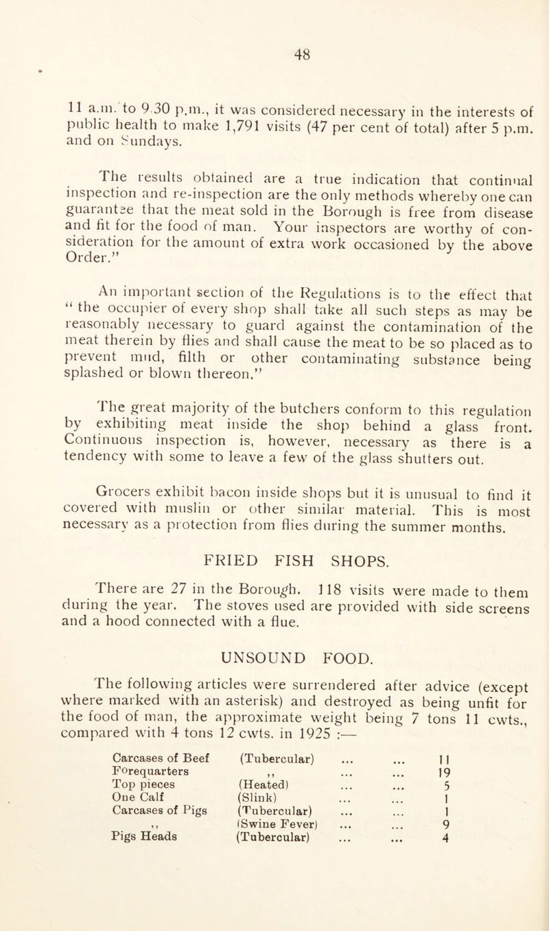 11 a.in. to 9 30 p.m., it was considered necessary in the interests of public health to make 1,791 visits (47 per cent of total) after 5 p.m. and on Sundays. The results obtained are a true indication that continual inspection and re-inspection are the only methods whereby one can guarantee that the meat sold in the Borough is free from disease and fit for the food of man. Your inspectors are worthy of con- sideration for the amount of extra work occasioned by the above Order.” An important section of the Regulations is to the effect that “ the occupier of every shop shall take all such steps as may be reasonably necessary to guard against the contamination of the meat therein by flies and shall cause the meat to be so placed as to prevent mud, filth or other contaminating substance being splashed or blown thereon.” The great majority of the butchers conform to this regulation by exhibiting meat inside the shop behind a glass front. Continuous inspection is, however, necessary as there is a tendency with some to leave a few of the glass shutters out. Grocers exhibit bacon inside shops but it is unusual to find it covered with muslin or other similar material. This is most necessary as a protection from flies during the summer months. FRIED FISH SHOPS. There are 27 in the Borough. 118 visits were made to them during the year. The stoves used are provided with side screens and a hood connected with a flue. UNSOUND FOOD. The following articles were surrendered after advice (except where marked with an asterisk) and destroyed as being unfit for the food of man, the approximate weight being 7 tons 11 cwts., compared wfith 4 tons 12 cwts. in 1925 :— Carcases of Beef (Tubercular) ... ... 11 Forequarters ,, ... ... 19 Top pieces (Heated) ... ... 5 One Calf (Slink) ... ... 1 Carcases of Pigs (Tubercular) ... ... 1 ,, (Swine Fever) ... ... 9 Pigs Heads (Tubercular) ... ... 4