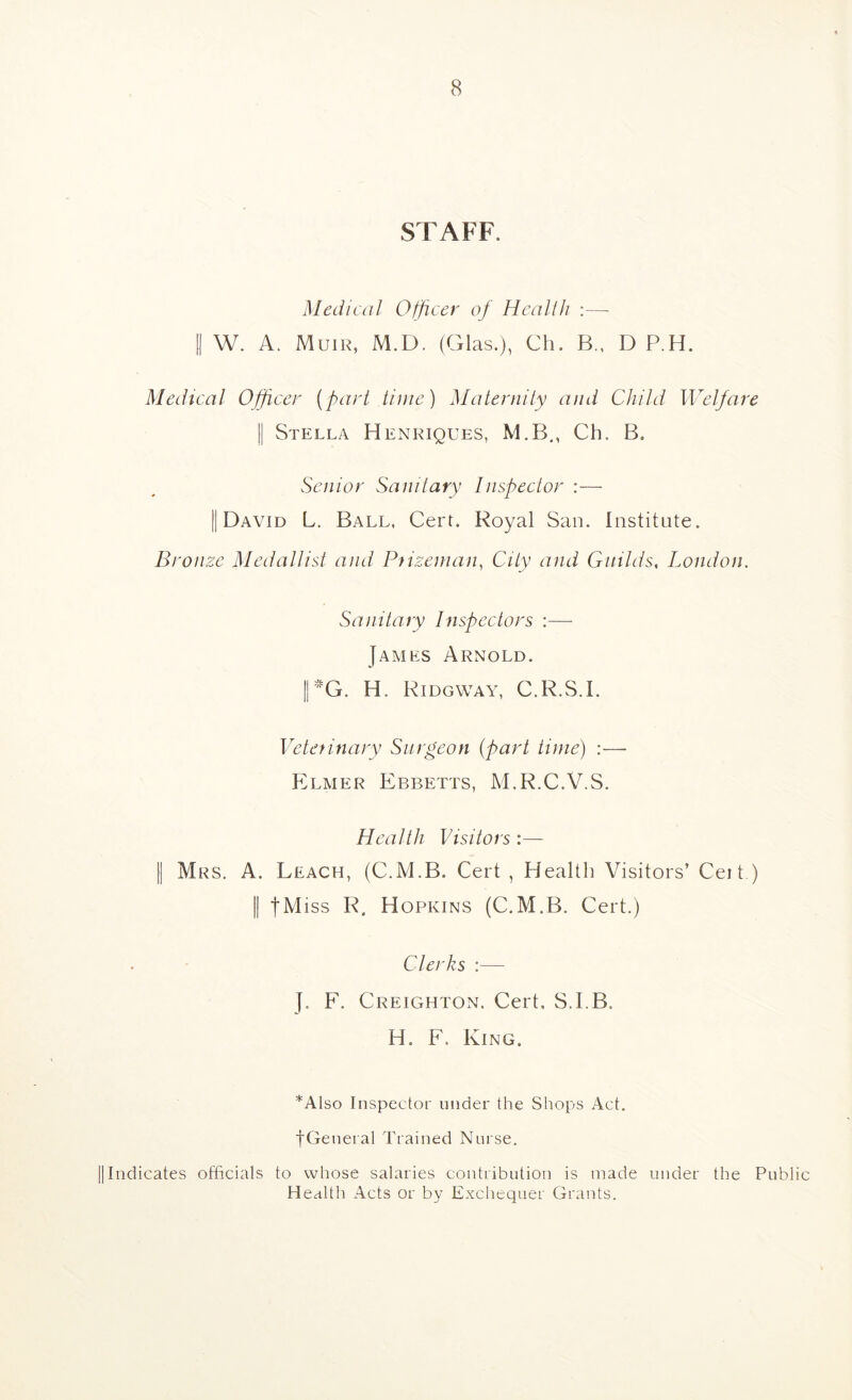 STAFF. Medical Officer of Health :— II W. A. Muir, M.D. (Glas.), Ch. B., D P.H. Medical Officer (part time) Maternity and Child Welfare II Stella Henriques, M.B,, Ch. B. Senior Sanitary Inspector :— II David L. Ball, Cert. Royal San. Institute. Bronze Medallist and Prizeman, City and Guilds, London. Sanitary Inspectors :— James Arnold. II-G. H. Ridgway, C.R.S.I. Vetef inary Surgeon (part time) :— Elmer Ebbetts, M.R.C.V.S. Health Visitors :— Mrs. a. Leach, (C.M.B. Cert , Health Visitors’ Ceit ) II JMiss R. Hopkins (C.M.B. Cert.) Clerks :— ]. F. Creighton. Cert, S.I.B. H. F. King. *Also Inspector under the Shops Act. fGeneral Trained Nurse. IIIndicates officials to wliose salaries contribution is made under the Public Health Acts or by Exchequer Grants.