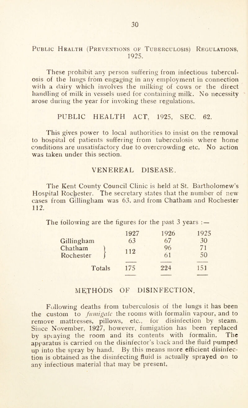 Public Health (Preventions of Tuberculosis) Regulations, 1925. These prohibit any person suffering from infectious tubercul- osis of the lungs from engaging in any employment in connection with a dairy which involves the milking of cows or the direct handling of milk in vessels used for containing milk. No necessity arose during the year for invoking these regulations. PUBLIC HEALTH ACT, 1925, SEC. 62. This gives power to local authorities to insist on the removal to hospital of patients suffering from tuberculosis where home conditions are unsatisfactory due to overcrowding etc, No action was taken under this section. VENEREAL DISEASE. The Kent County Council Clinic is held at St. Bartholomew’s Hospital Rochester. The secretary states that the number of new cases from Gillingham was 63. and from Chatham and Rochester 112. The following are the figures for the past 3 years : — 1927 1926 1925 Gillingham 63 67 30 Chatham | 119 96 71 Rochester j J 1Z 61 50 Totals 175 224 151 METHODS OF DISINFECTION. Following deaths from tuberculosis of the lungs it has been the custom to fimiigatc the rooms with formalin vapour, and to remove mattresses, pillows, etc., for disinfection by steam. Since November, 1927, however, fumigation has been replaced by spiaying the room and its contents with formalin. The apparatus is carried on the disinfector’s back and the fluid pumped up into the spray by hand. By this means more efficient disinfec- tion is obtained as the disinfecting fluid is actually sprayed on to any infectious material that may be present.
