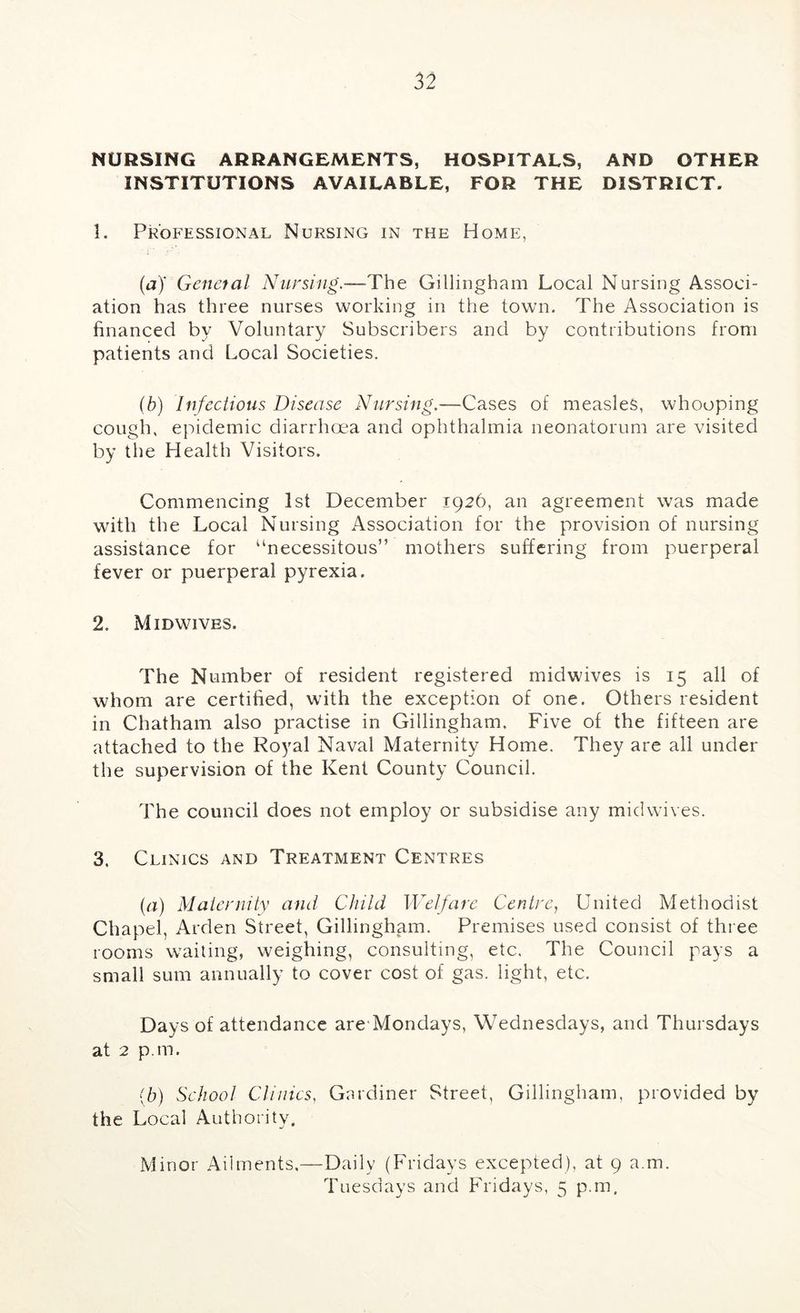 NURSING ARRANGEMENTS, HOSPITALS, AND OTHER INSTITUTIONS AVAILABLE, FOR THE DISTRICT. 1. Professional Nursing in the Home, (a)' Genetal Nursing,—Tht Gillingham Local Nursing Associ- ation has three nurses working in the town. The Association is financed by Voluntary Subscribers and by contributions from patients and Local Societies. {b) Infectious Disease Nursing.—Cases of measles, whooping cough, epidemic diarrhoea and ophthalmia neonatorum are visited by the Health Visitors. Commencing 1st December 1926, an agreement was made with the Local Nursing Association for the provision of nursing assistance for “necessitous” mothers suffering from puerperal fever or puerperal pyrexia. 2. Midwives. The Number of resident registered midwives is 15 all of whom are certified, with the exception of one. Others resident in Chatham also practise in Gillingham. Five of the fifteen are attached to the Royal Naval Maternity Home. They are all under the supervision of the Kent County Council. The council does not employ or subsidise any midwives. 3. Clinics and Treatment Centres {a) Maternity and Child Welfare Centre, United Methodist Chapel, Arden Street, Gillingham. Premises used consist of three rooms waiting, weighing, consulting, etc. The Council pays a small sum annually to cover cost of gas. light, etc. Days of attendance are'Mondays, Wednesdays, and Thursdays at 2 p.m. {h) School Clinics, Gardiner Street, Gillingham, provided by the Local Authority. Minor Ailments,—Daily (Fridays excepted), at 9 a.m. Tuesdays and Fridays, 5 p.m.