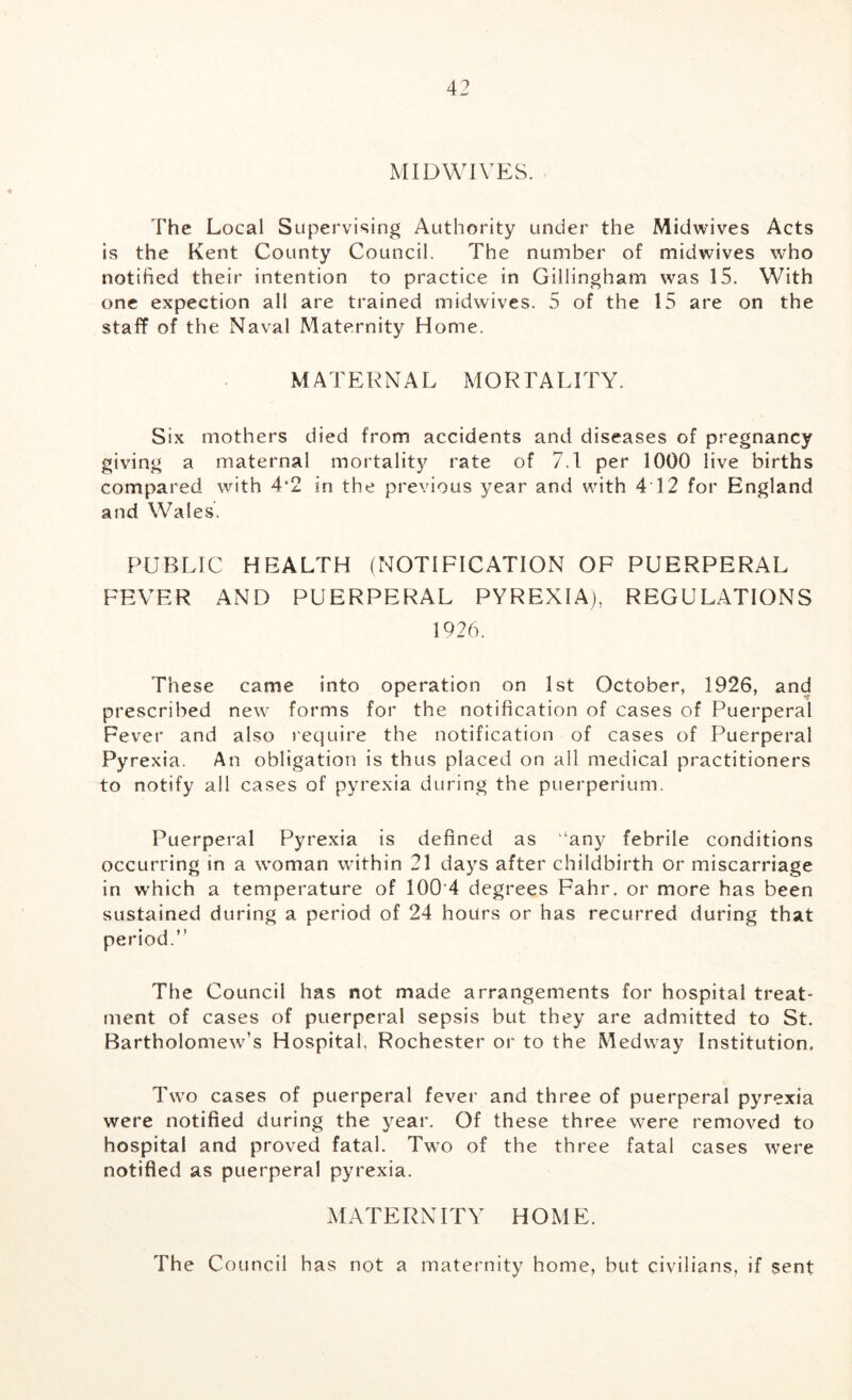 MIDWrVES. The Local Supervising Authority under the Midwives Acts is the Kent County Council. The number of midwives who notified their intention to practice in Gillingham was 15. With one expection all are trained midwives. 5 of the 15 are on the staff of the Naval Maternity Home. MATERNAL MORTALITY. Six mothers died from accidents and diseases of pregnancy giving a maternal mortality rate of 7.1 per 1000 live births compared with 4*2 in the previous year and with 4 12 for England and Wales. PUBLIC HEALTH (NOTIFICATION OF PUERPERAL FEVER AND PUERPERAL PYREXIA), REGULATIONS 1926. These came into operation on 1st October, 1926, and prescribed new forms for the notification of cases of Puerperal Fever and also require the notification of cases of Puerperal Pyrexia. An obligation is thus placed on all medical practitioners to notify all cases of pyrexia during the puerperium. Puerperal Pyrexia is defined as “any febrile conditions occurring in a woman within 21 days after childbirth or miscarriage in wdiich a temperature of 100 4 degrees Fahr. or more has been sustained during a period of 24 hours or has recurred during that period.” The Council has not made arrangements for hospital treat- ment of cases of puerperal sepsis but they are admitted to St. Bartholomew’s Hospital, Rochester or to the Medway Institution. Two cases of puerperal fever and three of puerperal pyrexia were notified during the year. Of these three were removed to hospital and proved fatal. Two of the three fatal cases were notified as puerperal pyrexia. MATERNITY HOME. The Council has not a maternity home, but civilians, if sent