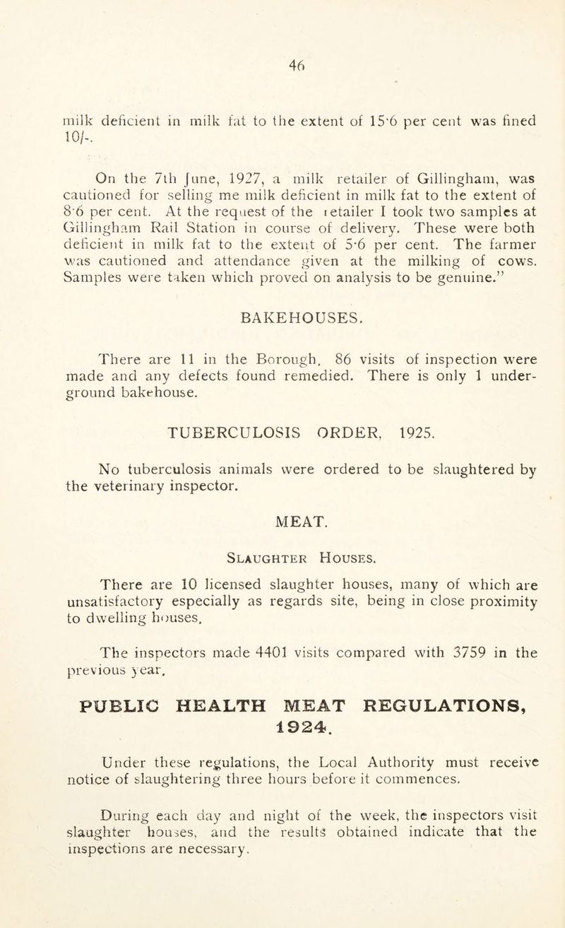 milk deficient in milk fat to the extent of 15'6 per cent was fined 10/-. On the 7th June, 1927, a milk retailer of Gillingham, was cautioned for selling me milk deficient in milk fat to the extent of 8 6 per cent. At the request of the retailer I took two samples at Gillingham Rail Station in course of delivery. These were both delicient in milk fat to the extent of 5'6 per cent. The farmer was cautioned and attendance given at the milking of cows. Samples were taken which proved on analysis to be genuine.” BAKEHOUSES. There are 11 in the Borough. 86 visits of inspection were made and any defects found remedied. There is only 1 under- ground bakehouse. TUBERCULOSIS ORDER, 1925. No tuberculosis animals were ordered to be slaughtered by the veterinary inspector. MEAT. Slaughter Houses. There are 10 licensed slaughter houses, many of which are unsatisfactory especially as regards site, being in close proximity to dwelling houses. The inspectors made 4401 visits compared with 3759 in the previous year. PUBLIC HEALTH MEAT REGULATIONS, 1924. Under these regulations, the Local Authority must receive notice of slaughtering three hours before it commences. During each day and night of the week, the inspectors visit slaughter houses, and the results obtained indicate that the inspections are necessary.