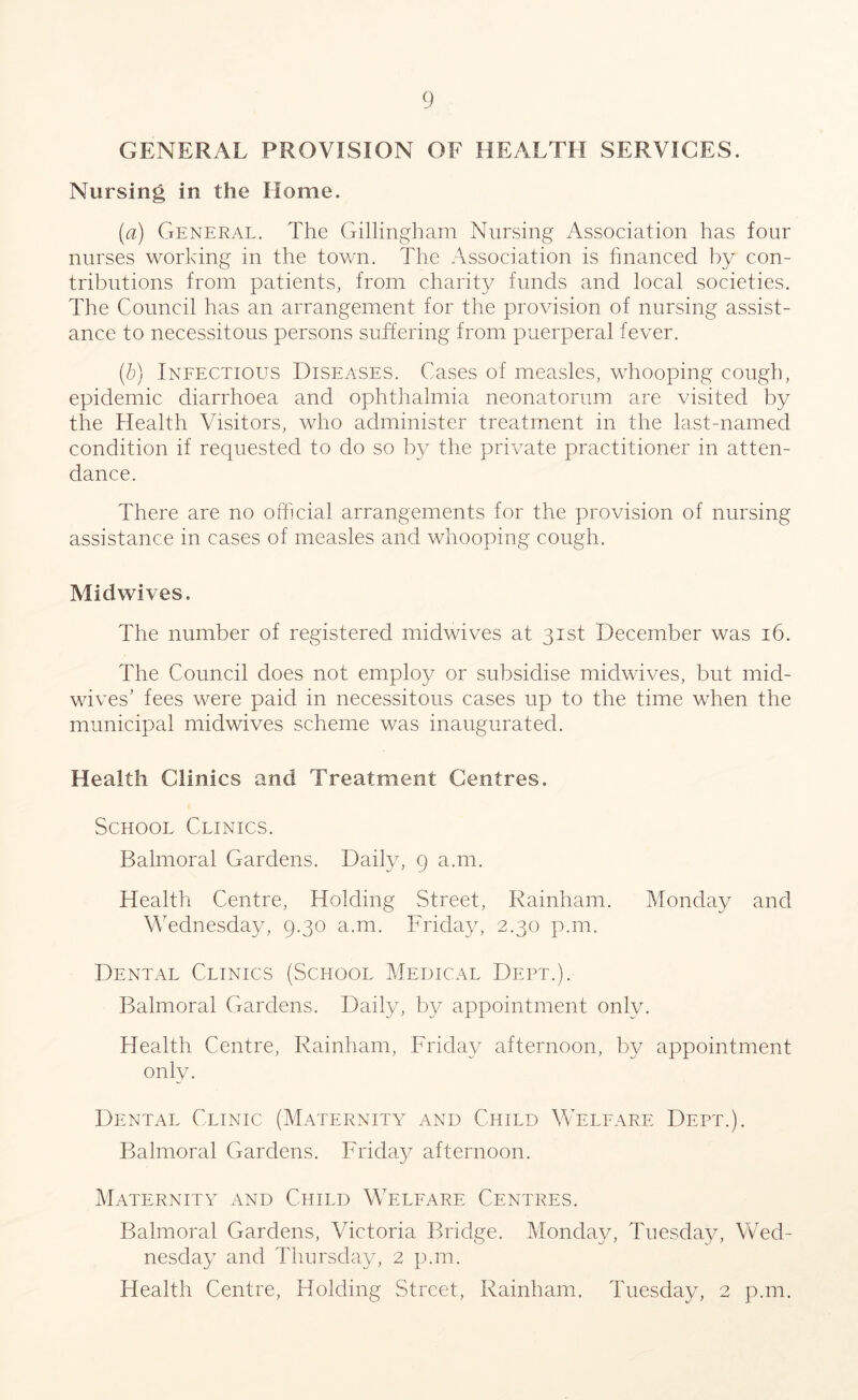 GENERAL PROVISION OF HEALTH SERVICES. Nursing in the Home. [a) General. The Gillingham Nursing Association has four nurses working in the town. The Association is financed by con- tributions from patients, from charity funds and local societies. The Council has an arrangement for the provision of nursing assist- ance to necessitous persons suffering from puerperal fever. (b) Infectious Diseases. Cases of measles, whooping cough, epidemic diarrhoea and ophthalmia neonatorum are visited by the Health Visitors, who administer treatment in the last-named condition if requested to do so by the private practitioner in atten- dance. There are no official arrangements for the provision of nursing assistance in cases of measles and whooping cough. Midwives. The number of registered midwives at 31st December was 16. The Council does not employ or subsidise midwives, but mid- wives’ fees were paid in necessitous cases up to the time when the municipal midwives scheme was inaugurated. Health Clinics and Treatment Centres. School Clinics. Balmoral Gardens. Daily, 9 a.m. Health Centre, Holding Street, Rainham. Monday and Wednesday, 9.30 a.m. Friday, 2.30 p.m. Dental Clinics (School Medical Dept.). Balmoral Gardens. Daily, by appointment only. Health Centre, Rainham, Friday afternoon, by appointment only. Dental Clinic (Maternity and Child Welfare Dept.). Balmoral Gardens. Friday afternoon. Maternity and Child Welfare Centres. Balmoral Gardens, Victoria Bridge. Monday, Tuesday, Wed- nesday and Thursday, 2 p.m. Health Centre, Holding Street, Rainham. Tuesday, 2 p.m.